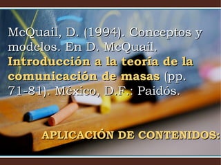McQuail, D. (1994). Conceptos yMcQuail, D. (1994). Conceptos y
modelos. En D. McQuail.modelos. En D. McQuail.
Introducción a la teoría de laIntroducción a la teoría de la
comunicación de masascomunicación de masas (pp.(pp.
71-81). México, D.F.: Paidós.71-81). México, D.F.: Paidós.
APLICACIÓN DE CONTENIDOS:APLICACIÓN DE CONTENIDOS:
 