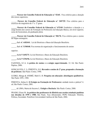 2681
_____. Parecer do Conselho Federal de Educação n.º 52/65. Fixa critérios para a duração
dos cursos superiores.
_____. Parecer do Conselho Federal de Educação n.º 349/725. Fixa critérios para o
exercício do magistério de 1º e 2º graus.
_____. Parecer do Conselho Federal de Educação n.º 672/69. Estabelece a duração e a
carga horária dos cursos de Formação de Professores da Educação Básica, em nível superior,
curso de licenciatura, de graduação plena
_____. Parecer do Conselho Federal de Educação n.º 581/76. Fixa critérios para o ensino
de língua estrangeira.
_____. Lei nº. 4.024/61. Lei de Diretrizes e Bases da Educação Brasileira.
_____. Lei nº. 5.540/68. Fixa normas de organização e funcionamento do ensino
superior.
_____. Lei n° 5.692/71. Lei de Diretrizes e Bases da Educação Brasileira.
_____. Lei n° 9.394/96. Lei de Diretrizes e Bases da Educação Brasileira.
FAZENDA, I.C.A. A prática de ensino e o estágio supervisionado. 12. Ed. São Paulo:
Papirus, 2006.
GONÇALVES, C. L; PIMENTA, S.G. Revendo o ensino de 2º grau, propondo a formação
do professor. São Paulo: Cortez, 1990.
LUDKE, Menga & ANDRÉ, Marli E. D. Pesquisa em educação: abordagens qualitativas.
São Paulo: EPU, 1988.
PIMENTA, Selma G. O Estágio na Formação de Professores: unidade teoria e prática? 4.
ed. São Paulo: Cortez, 2001.
_____ & LIMA, Maria do Socorro L. Estágio e Docência. São Paulo: Cortez, 2008.
PRADO, Eliane M. As práticas dos professores de História nas escolas estaduais paulistas
nas décadas de 1970 e 1980. São Paulo. Tese (Doutorado). PEPG Educação: História,
Política, Sociedade. Pontifícia Universidade Católica de São Paulo, 2004.
 