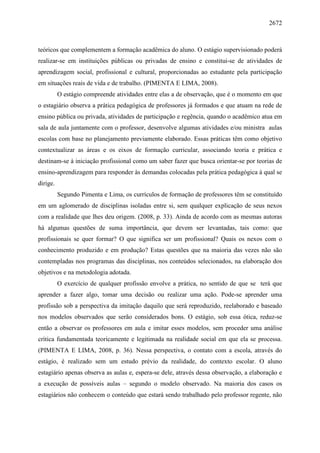 2672
teóricos que complementem a formação acadêmica do aluno. O estágio supervisionado poderá
realizar-se em instituições públicas ou privadas de ensino e constitui-se de atividades de
aprendizagem social, profissional e cultural, proporcionadas ao estudante pela participação
em situações reais de vida e de trabalho. (PIMENTA E LIMA, 2008).
O estágio compreende atividades entre elas a de observação, que é o momento em que
o estagiário observa a prática pedagógica de professores já formados e que atuam na rede de
ensino pública ou privada, atividades de participação e regência, quando o acadêmico atua em
sala de aula juntamente com o professor, desenvolve algumas atividades e/ou ministra aulas
escolas com base no planejamento previamente elaborado. Essas práticas têm como objetivo
contextualizar as áreas e os eixos de formação curricular, associando teoria e prática e
destinam-se à iniciação profissional como um saber fazer que busca orientar-se por teorias de
ensino-aprendizagem para responder às demandas colocadas pela prática pedagógica à qual se
dirige.
Segundo Pimenta e Lima, os currículos de formação de professores têm se constituído
em um aglomerado de disciplinas isoladas entre si, sem qualquer explicação de seus nexos
com a realidade que lhes deu origem. (2008, p. 33). Ainda de acordo com as mesmas autoras
há algumas questões de suma importância, que devem ser levantadas, tais como: que
profissionais se quer formar? O que significa ser um profissional? Quais os nexos com o
conhecimento produzido e em produção? Estas questões que na maioria das vezes não são
contempladas nos programas das disciplinas, nos conteúdos selecionados, na elaboração dos
objetivos e na metodologia adotada.
O exercício de qualquer profissão envolve a prática, no sentido de que se terá que
aprender a fazer algo, tomar uma decisão ou realizar uma ação. Pode-se aprender uma
profissão sob a perspectiva da imitação daquilo que será reproduzido, reelaborado e baseado
nos modelos observados que serão considerados bons. O estágio, sob essa ótica, reduz-se
então a observar os professores em aula e imitar esses modelos, sem proceder uma análise
crítica fundamentada teoricamente e legitimada na realidade social em que ela se processa.
(PIMENTA E LIMA, 2008, p. 36). Nessa perspectiva, o contato com a escola, através do
estágio, é realizado sem um estudo prévio da realidade, do contexto escolar. O aluno
estagiário apenas observa as aulas e, espera-se dele, através dessa observação, a elaboração e
a execução de possíveis aulas – segundo o modelo observado. Na maioria dos casos os
estagiários não conhecem o conteúdo que estará sendo trabalhado pelo professor regente, não
 