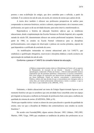 2674
postura e uma re-definição do estágio, que deve caminhar para a reflexão, a partir da
realidade. É no contexto da sala de aula, da escola, do sistema de ensino que a práxis de dá.
A teoria deve também é oferecer aos professores perspectivas de análise para
compreender os contextos históricos, sociais e culturais, organizacionais e de si mesmos como
profissionais, nos quais se dá sua atividade docente, para neles intervir, transformando-os.
Reportando-se a história da educação brasileira sabe-se que as tendências
educacionais, desde a implementação das Escolas Normais no Período Imperial, até a segunda
metade do século XX, demonstraram oferecer um ensino profissional incipiente. Somente a
partir de 1968, os estudos na Escola Normal voltaram-se para as disciplinas
profissionalizantes, com estágios de observação e práticas em escolas primárias, aspecto do
qual dependeria o certificado de conclusão do curso.
As modificações instauradas no sistema educacional pela Lei 5.692/71, que
estabelecia a qualificação obrigatória, reservavam à disciplina didática a tarefa exclusiva de
aproximação da realidade da sala de aula.
Conforme o parecer nº 349/72 do conselho federal de educação,
a Didática compreenderá estudos relativos à Metodologia de Ensino sob os aspectos
de Planejamento, de execução do ato docente – discente e verificação de
aprendizagem, conduzindo à Prática de Ensino (...) Deverá ainda apreender técnicas
explicatórias que lhe permitem identificar e dimensionar os recursos comunitários,
bem como estagiar em instituições que desenvolvam atividades relacionadas com
sua futura habilitação. Poderá ser anterior, concomitante e posteriormente à
Didática, embora não haja dúvidas de que a concomitância tem vantagens sobre as
outras duas, por manter praticamente indissociáveis a teoria e a prática - o que se
deve fazer e o que realmente se faz. (BRASIL, 1972).
Entretanto, o ideário educacional em torno do Estágio Supervisionado ligou-se a um
momento histórico em que se acreditava que esta atividade fosse concebida como um espaço
privilegiado na luta para a melhoria na formação de professores bem como para a melhoria da
qualidade do sistema de ensino. (FAZENDA, 2006. p.18).
Porém que respaldo teórico teriam os alunos do curso para discutir a questão da qualidade de
ensino, uma vez que a disciplina de Didática não contextualizava seus estudos na escola
brasileira ?
De acordo com Fazenda(2006), alguns autores (Saviani, 1983; Libâneo, 1983,1985;
Martins, 1989; Veiga, 1989) que estudaram as tendências da prática dos professores ou as
 