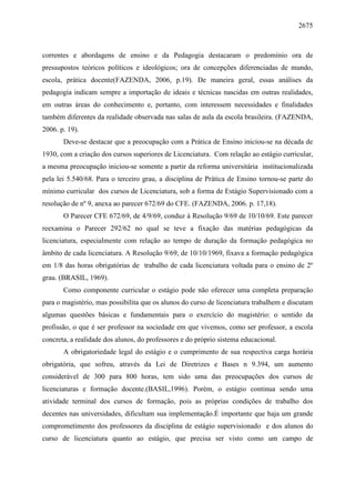2675
correntes e abordagens de ensino e da Pedagogia destacaram o predomínio ora de
pressupostos teóricos políticos e ideológicos; ora de concepções diferenciadas de mundo,
escola, prática docente(FAZENDA, 2006, p.19). De maneira geral, essas análises da
pedagogia indicam sempre a importação de ideais e técnicas nascidas em outras realidades,
em outras áreas do conhecimento e, portanto, com interessem necessidades e finalidades
também diferentes da realidade observada nas salas de aula da escola brasileira. (FAZENDA,
2006. p. 19).
Deve-se destacar que a preocupação com a Prática de Ensino iniciou-se na década de
1930, com a criação dos cursos superiores de Licenciatura. Com relação ao estágio curricular,
a mesma preocupação iniciou-se somente a partir da reforma universitária institucionalizada
pela lei 5.540/68. Para o terceiro grau, a disciplina de Prática de Ensino tornou-se parte do
mínimo curricular dos cursos de Licenciatura, sob a forma de Estágio Supervisionado com a
resolução de nº 9, anexa ao parecer 672/69 do CFE. (FAZENDA, 2006. p. 17,18).
O Parecer CFE 672/69, de 4/9/69, conduz à Resolução 9/69 de 10/10/69. Este parecer
reexamina o Parecer 292/62 no qual se teve a fixação das matérias pedagógicas da
licenciatura, especialmente com relação ao tempo de duração da formação pedagógica no
âmbito de cada licenciatura. A Resolução 9/69, de 10/10/1969, fixava a formação pedagógica
em 1/8 das horas obrigatórias de trabalho de cada licenciatura voltada para o ensino de 2º
grau. (BRASIL, 1969).
Como componente curricular o estágio pode não oferecer uma completa preparação
para o magistério, mas possibilita que os alunos do curso de licenciatura trabalhem e discutam
algumas questões básicas e fundamentais para o exercício do magistério: o sentido da
profissão, o que é ser professor na sociedade em que vivemos, como ser professor, a escola
concreta, a realidade dos alunos, do professores e do próprio sistema educacional.
A obrigatoriedade legal do estágio e o cumprimento de sua respectiva carga horária
obrigatória, que sofreu, através da Lei de Diretrizes e Bases n 9.394, um aumento
considerável de 300 para 800 horas, tem sido uma das preocupações dos cursos de
licenciaturas e formação docente.(BASIL,1996). Porém, o estágio continua sendo uma
atividade terminal dos cursos de formação, pois as próprias condições de trabalho dos
decentes nas universidades, dificultam sua implementação.É importante que haja um grande
comprometimento dos professores da disciplina de estágio supervisionado e dos alunos do
curso de licenciatura quanto ao estágio, que precisa ser visto como um campo de
 