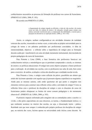 2676
conhecimentos necessários ao processo de formação do professor nos cursos de licenciatura.
(PIMENTA E LIMA, 2008, P. 101).
De acordo com PIMENTA E LIMA,
a fragmentação do estágio impede ou dificulta a visão da vida escolar e do ensino
como um todo, do sistema de ensino e de educação, tornado quase sempre essa
prática curricular insuficiente para a compreensão das debilidades e mesmo para a
projeção de alternativas se superação destas. (2008, p. 1011-102).
Assim, os estágios, acabam configurando-se em atividades distantes da realidade
concreta das escolas, resumindo-se muitas vezes, a mini-aulas na própria universidade para os
colegas de turma e em palestras proferidas por profissionais convidados. A falta de
intencionalidade, objetivos e reflexão sobre a importância do estágio para as formação
docente acaba por transformá-lo em uma atividade meramente instrumental, desvinculada do
projeto pedagógico do curso de licenciatura.
Para Pimenta e Lima (2008), a base formativa dos professores baseia-se em
conhecimentos teóricos e metodológicos que os permitam compreender a escola, os sistemas
de ensino e as políticas educacionais. O estágio tem como objetivo preparar o futuro professor
para a realização de atividades nas escolas, com os professores nas salas de aula, bem como
para o exercício de análise, avaliação e critica dos desafios que a realidade escolar revela.
Para Pimenta e Lima, o estágio como reflexão da práxis, possibilita aos alunos que
ainda não lecionam aprender com aqueles que já possuem alguma experiência no magistério.
Ainda para as mesmas autoras, cabe então questionar até que ponto o estagiário tem
elementos teóricos para construir uma reflexão crítica sobre a atividade do estágio? Como as
reflexões feitas com o professor da disciplina de estágio e com os discentes do curso de
licenciatura podem ultrapassar os limites do senso comum pedagógico e do meramente
observável? (PIMENTA & LIMA, 2008, p. 103).
O primeiro impacto enfrentado pelo estagiário são as contradições entre o escrito e o
vivido, o dito pelos especialistas em seus discursos, as teorias, a fundamentação teórica e o
que realmente acontece no interior das escolas, ou seja, a dissociação teoria - prática.
Realidade esta que nem sempre é conhecida pelo próprio professor da disciplina de estágio
que, na maioria das vezes, leciona apenas na universidade onde iniciou como docente há
 
