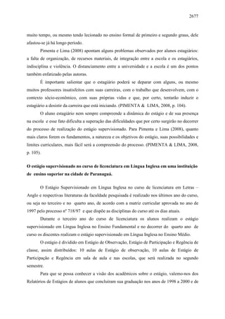 2677
muito tempo, ou mesmo tendo lecionado no ensino formal de primeiro e segundo graus, dele
afastou-se já há longo período.
Pimenta e Lima (2008) apontam alguns problemas observados por alunos estagiários:
a falta de organização, de recursos materiais, de integração entre a escola e os estagiários,
indisciplina e violência. O distanciamento entre a universidade e a escola é um dos pontos
também enfatizado pelas autoras.
É importante salientar que o estagiário poderá se deparar com alguns, ou mesmo
muitos professores insatisfeitos com suas carreiras, com o trabalho que desenvolvem, com o
contexto sócio-econômico, com suas próprias vidas e que, por certo, tentarão induzir o
estagiário a desistir da carreira que está iniciando. (PIMENTA & LIMA, 2008, p. 104).
O aluno estagiário nem sempre compreende a dinâmica do estágio e de sua presença
na escola e esse fato dificulta a superação das dificuldades que por certo surgirão no decorrer
do processo de realização do estágio supervisionado. Para Pimenta e Lima (2008), quanto
mais claros forem os fundamentos, a natureza e os objetivos do estágio, suas possibilidades e
limites curriculares, mais fácil será a compreensão do processo. (PIMENTA & LIMA, 2008,
p. 105).
O estágio supervisionado no curso de licenciatura em Língua Inglesa em uma instituição
de ensino superior na cidade de Paranaguá.
O Estágio Supervisionado em Língua Inglesa no curso de licenciatura em Letras –
Anglo e respectivas literaturas da faculdade pesquisada é realizado nos últimos ano do curso,
ou seja no terceiro e no quarto ano, de acordo com a matriz curricular aprovada no ano de
1997 pelo processo nº 718/97 e que dispõe as disciplinas do curso até os dias atuais.
Durante o terceiro ano do curso de licenciatura os alunos realizam o estágio
supervisionado em Língua Inglesa no Ensino Fundamental e no decorrer do quarto ano de
curso os discentes realizam o estágio supervisionado em Língua Inglesa no Ensino Médio.
O estágio é dividido em Estágio de Observação, Estágio de Participação e Regência de
classe, assim distribuídos: 10 aulas de Estágio de observação, 10 aulas de Estágio de
Participação e Regência em sala de aula e nas escolas, que será realizada no segundo
semestre.
Para que se possa conhecer a visão dos acadêmicos sobre o estágio, valemo-nos dos
Relatórios de Estágios de alunos que concluíram sua graduação nos anos de 1998 a 2000 e de
 