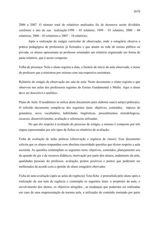 2678
2006 a 2007. O número total de relatórios analisados foi de dezenove assim divididos
conforme o ano de sua realização:1998 – 01 relatório, 1999 – 01 relatório, 2000 – 04
relatórios, 2006 – 03 relatórios e 2007 – 10 relatórios.
Após a realização do estágio curricular de observação, onde o estagiário observa a
prática pedagógica de professores já formados e que atuam na rede de ensino pública ou
privada, os alunos apresentam ao professor orientador um relatório organizado em forma de
pasta relatório, que é assim composta:
Folha de presença: Nela o aluno registra a data, o horário de início da aula observada, o nome
do professor que a ministrou por extenso com sua respectiva assinatura.
Relatório do estágio de observação em sala de aula: Neste documento o aluno registra o que
observou nas aulas dos professores regentes do Ensino Fundamental e Médio. Aqui o aluno
deve ser descritivo e analítico.
Plano de Aula: O acadêmico se utiliza deste documento para elaborar sua(s) aula(s) prática(s).
O referido documento compõe-se dos seguintes itens: objetivos, conteúdos, tópicos de
gramática, novo vocabulário, habilidades lingüísticas, procedimentos metodológicos,
recursos, desenvolvimento, avaliação e referencias utilizadas.
No que diz respeito à avaliação do processo de estágio, o mesmo é composto por três
etapas representadas por três tipos de fichas ou relatórios de avaliação:
Ficha de avaliação de aulas práticas (observação e regência de classe): Esse documento
solicita que os alunos respondam com absoluta sinceridade questões que dizem respeito a aula
assistida. As questões contemplam os seguintes itens: objetivos, conteúdos, planejamento uso
do quando de giz e de recursos didáticos, motivação por parte dos alunos, andamento da aula,
qualidades pessoais do professor, avaliação, pontos positivos e pontos que poderiam ser
melhorados de acordo com a opinião do aluno estagiário obervador.
Ficha de auto-avaliação (após as aulas de regência): Esta ficha é preenchida pelo aluno após a
realização de sua aula de regência e contempla os seguintes itens: o propósito da aula, o
envolvimento dos alunos, os objetivos atingidos , as mudanças que poderiam ser realizadas
em caso de uma reapresentação da mesma aula, a utilização do conteúdo ensinado por parte
 