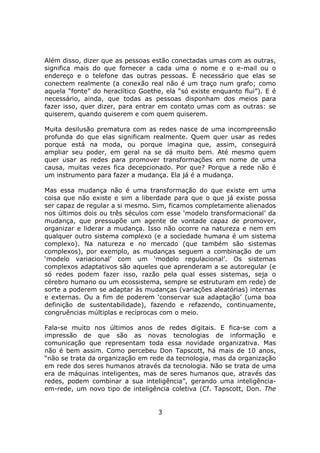 Além disso, dizer que as pessoas estão conectadas umas com as outras,
significa mais do que fornecer a cada uma o nome e o e-mail ou o
endereço e o telefone das outras pessoas. É necessário que elas se
conectem realmente (a conexão real não é um traço num grafo; como
aquela “fonte” do heraclítico Goethe, ela “só existe enquanto flui”). E é
necessário, ainda, que todas as pessoas disponham dos meios para
fazer isso, quer dizer, para entrar em contato umas com as outras: se
quiserem, quando quiserem e com quem quiserem.

Muita desilusão prematura com as redes nasce de uma incompreensão
profunda do que elas significam realmente. Quem quer usar as redes
porque está na moda, ou porque imagina que, assim, conseguirá
ampliar seu poder, em geral na se dá muito bem. Até mesmo quem
quer usar as redes para promover transformações em nome de uma
causa, muitas vezes fica decepcionado. Por que? Porque a rede não é
um instrumento para fazer a mudança. Ela já é a mudança.

Mas essa mudança não é uma transformação do que existe em uma
coisa que não existe e sim a liberdade para que o que já existe possa
ser capaz de regular a si mesmo. Sim, ficamos completamente alienados
nos últimos dois ou três séculos com esse ‘modelo transformacional’ da
mudança, que pressupõe um agente de vontade capaz de promover,
organizar e liderar a mudança. Isso não ocorre na natureza e nem em
qualquer outro sistema complexo (e a sociedade humana é um sistema
complexo). Na natureza e no mercado (que também são sistemas
complexos), por exemplo, as mudanças seguem a combinação de um
‘modelo variacional’ com um ‘modelo regulacional’. Os sistemas
complexos adaptativos são aqueles que aprenderam a se autoregular (e
só redes podem fazer isso, razão pela qual esses sistemas, seja o
cérebro humano ou um ecossistema, sempre se estruturam em rede) de
sorte a poderem se adaptar às mudanças (variações aleatórias) internas
e externas. Ou a fim de poderem ‘conservar sua adaptação’ (uma boa
definição de sustentabilidade), fazendo e refazendo, continuamente,
congruências múltiplas e recíprocas com o meio.

Fala-se muito nos últimos anos de redes digitais. E fica-se com a
impressão de que são as novas tecnologias de informação e
comunicação que representam toda essa novidade organizativa. Mas
não é bem assim. Como percebeu Don Tapscott, há mais de 10 anos,
“não se trata da organização em rede da tecnologia, mas da organização
em rede dos seres humanos através da tecnologia. Não se trata de uma
era de máquinas inteligentes, mas de seres humanos que, através das
redes, podem combinar a sua inteligência”, gerando uma inteligência-
em-rede, um novo tipo de inteligência coletiva (Cf. Tapscott, Don. The


                                   3
 