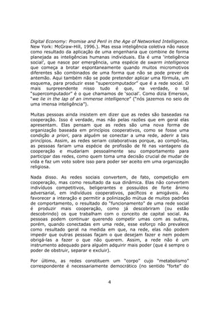 Digital Economy: Promise and Peril in the Age of Networked Intelligence.
New York: McGraw-Hill, 1996.). Mas essa inteligência coletiva não nasce
como resultado da aplicação de uma engenharia que combine de forma
planejada as inteligências humanas individuais. Ela é uma ‘inteligência
social’, que nasce por emergência, uma espécie de swarm intelligence
que começa a brotar espontaneamente quando muitos micromotivos
diferentes são combinados de uma forma que não se pode prever de
antemão. Aqui também não se pode pretender aplicar uma fórmula, um
esquema, para produzir esse “supercomputador” que é a rede social. O
mais surpreendente nisso tudo é que, na verdade, o tal
“supercomputador” é o que chamamos de ‘social’. Como dizia Emerson,
“we lie in the lap of an immense intelligence” (“nós jazemos no seio de
uma imensa inteligência”).

Muitas pessoas ainda insistem em dizer que as redes são baseadas na
cooperação. Isso é verdade, mas não pelas razões que em geral elas
apresentam. Elas pensam que as redes são uma nova forma de
organização baseada em princípios cooperativos, como se fosse uma
condição a priori, para alguém se conectar a uma rede, aderir a tais
princípios. Assim, as redes seriam colaborativas porque, ao compô-las,
as pessoas fariam uma espécie de profissão de fé nas vantagens da
cooperação e mudariam pessoalmente seu comportamento para
participar das redes, como quem toma uma decisão crucial de mudar de
vida e faz um voto sobre isso para poder ser aceito em uma organização
religiosa.

Nada disso. As redes sociais convertem, de fato, competição em
cooperação, mas como resultado da sua dinâmica. Elas não convertem
indivíduos competitivos, beligerantes e possuídos de forte ânimo
adversarial, em indivíduos cooperativos, pacíficos e amigáveis. Ao
favorecer a interação e permitir a polinização mútua de muitos padrões
de comportamento, o resultado do “funcionamento” de uma rede social
é produzir mais cooperação, como já descobriram (ou estão
descobrindo) os que trabalham com o conceito de capital social. As
pessoas podem continuar querendo competir umas com as outras,
porém, quando conectadas em uma rede, esse esforço não prevalece
como resultado geral na medida em que, na rede, elas não podem
impedir que outras pessoas façam o que desejam fazer e nem podem
obrigá-las a fazer o que não querem. Assim, a rede não é um
instrumento adequado para alguém adquirir mais poder (que é sempre o
poder de obstruir, separar e excluir).

Por último, as redes constituem um “corpo” cujo “metabolismo”
correspondente é necessariamente democrático (no sentido “forte” do


                                   4
 