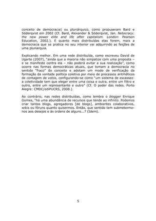 conceito de democracia) ou pluriárquico, como propuseram Bard e
Söderqvist em 2002 (Cf. Bard, Alexander & Söderqvist, Jan. Netocracy:
the new power elite and life after capitalism. London: Pearson
Education, 2002.). E quanto mais distribuídas elas forem, mais a
democracia que se pratica no seu interior vai adquirindo as feições de
uma pluriarquia.

Explicando melhor. Em uma rede distribuída, como escreveu David de
Ugarte (2007), “ainda que a maioria não simpatize com uma proposta –
e se manifeste contra ela – não poderá evitar a sua realização”, como
ocorre nas formas democráticas atuais, que tomam a democracia no
sentido “fraco” do conceito e adotam um modo de verificação da
formação da vontade política coletiva por meio de processos aritméticos
de contagem de votos, configurando-se como “um sistema de escassez:
a coletividade tem que eleger entre uma coisa e outra, entre um filtro e
outro, entre um representante e outro” (Cf. O poder das redes. Porto
Alegre: CMDC/ediPUCRS, 2008.).

Ao contrário, nas redes distribuídas, como lembra o blogger Enrique
Gomes, “há uma abundância de recursos que tende ao infinito. Podemos
criar tantos blogs, agregadores [de blogs], ambientes colaborativos,
wikis ou fóruns quanto quisermos. Então, que sentido tem submetermo-
nos aos desejos e às ordens de alguns...? (Idem).




                                   5
 