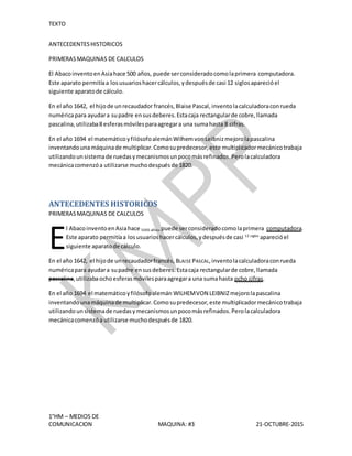 TEXTO
1°HM – MEDIOS DE
COMUNICACION MAQUINA: #3 21-OCTUBRE-2015
ANTECEDENTESHISTORICOS
PRIMERASMAQUINAS DE CALCULOS
El AbacoinventoenAsiahace 500 años, puede serconsideradocomolaprimera computadora.
Este aparato permitíaa losusuarioshacercálculos,ydespuésde casi 12 siglosaparecióel
siguiente aparatode cálculo.
En el año 1642, el hijode unrecaudador francés,Blaise Pascal, inventolacalculadoraconrueda
numéricapara ayudara supadre ensusdeberes.Estacaja rectangularde cobre,llamada
pascalina,utilizaba8 esferasmóvilesparaagregara una sumahasta 8 cifras.
En el año 1694 el matemáticoyfilósofoalemánWilhemvonLeibnizmejorolapascalina
inventandounamáquinade multiplicar.Comosupredecesor,este multiplicadormecánicotrabaja
utilizandounsistemade ruedasymecanismosunpocomásrefinados.Perolacalculadora
mecánicacomenzóa utilizarse muchodespuésde 1820.
ANTECEDENTES HISTORICOS
PRIMERASMAQUINAS DE CALCULOS
l AbacoinventoenAsiahace 5000 años,puede serconsideradocomolaprimera computadora.
Este aparato permitíaa losusuarioshacercálculos,ydespuésde casi 12 siglos
aparecióel
siguiente aparatode cálculo.
En el año 1642, el hijode unrecaudadorfrancés, BLAISE PASCAL,inventolacalculadoraconrueda
numéricapara ayudara supadre ensusdeberes.Estacaja rectangularde cobre,llamada
pascalina,utilizabaochoesferasmóvilesparaagregara una sumahasta ocho cifras.
En el año 1694 el matemáticoyfilósofoalemán WILHEMVON LEIBNIZmejorolapascalina
inventandounamáquinade multiplicar.Comosupredecesor,este multiplicadormecánicotrabaja
utilizando unsistemade ruedasymecanismosunpocomásrefinados.Perolacalculadora
mecánicacomenzóa utilizarse muchodespuésde 1820.
E
 