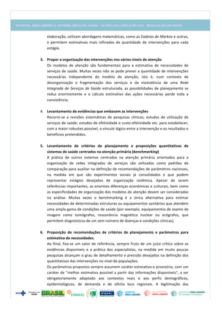  
elaboração,	
  utilizam	
  abordagens	
  matemáticas,	
  como	
  as	
  Cadeias	
  de	
  Markov	
  e	
  outras,	
  
e	
   permitem	
   estimativas	
   mais	
   refinadas	
   da	
   quantidade	
   de	
   intervenções	
   para	
   cada	
  
estágio.	
  
	
  
3. Propor	
  a	
  organização	
  das	
  intervenções	
  nos	
  vários	
  níveis	
  de	
  atenção	
  
Os	
   modelos	
   de	
   atenção	
   são	
   fundamentais	
   para	
   a	
   estimativa	
   de	
   necessidades	
   de	
  
serviços	
  de	
  saúde.	
  Muitas	
  vezes	
  não	
  se	
  pode	
  prever	
  a	
  quantidade	
  de	
  intervenções	
  
necessárias	
   independente	
   do	
   modelo	
   de	
   atenção,	
   isto	
   é,	
   num	
   contexto	
   de	
  
desorganização	
   e	
   fragmentação	
   dos	
   serviços	
   e	
   da	
   inexistência	
   de	
   uma	
   Rede	
  
Integrada	
  de	
  Serviços	
  de	
  Saúde	
  estruturada,	
  as	
  possibilidades	
  de	
  planejamento	
  se	
  
reduz	
   enormemente	
   e	
   o	
   cálculo	
   estimativo	
   das	
   ações	
   necessárias	
   perde	
   toda	
   a	
  
consistência;	
  
	
  
4. Levantamento	
  de	
  evidências	
  que	
  embasem	
  as	
  intervenções	
  
Recorre-­‐se	
   a	
   revisões	
   sistemáticas	
   de	
   pesquisas	
   clínicas;	
   estudos	
   de	
   utilização	
   de	
  
serviços	
  de	
  saúde;	
  estudos	
  de	
  efetividade	
  e	
  custo-­‐efetividade	
  etc.	
  para	
  estabelecer,	
  
com	
  a	
  maior	
  robustez	
  possível,	
  o	
  vínculo	
  lógico	
  entre	
  a	
  intervenção	
  e	
  os	
  resultados	
  e	
  
benefícios	
  pretendidos.	
  
	
  
5. Levantamento	
   de	
   critérios	
   de	
   planejamento	
   e	
   proposições	
   quantitativas	
   de	
  
sistemas	
  de	
  saúde	
  centrados	
  na	
  atenção	
  primária	
  (benchmarking)	
  
A	
   prática	
   de	
   outros	
   sistemas	
   centrados	
   na	
   atenção	
   primária	
   orientados	
   para	
   a	
  
organização	
   de	
   redes	
   integradas	
   de	
   serviços	
   são	
   utilizados	
   como	
   padrões	
   de	
  
comparação	
  para	
  auxiliar	
  na	
  definição	
  de	
  recomendações	
  de	
  parâmetros	
  nacionais,	
  
na	
   medida	
   em	
   que	
   são	
   experimentos	
   sociais	
   já	
   consolidados	
   e	
   que	
   podem	
  
representar	
   estágios	
   desejados	
   de	
   organização	
   sistêmica.	
   Apesar	
   de	
   serem	
  
referências	
  importantes,	
  as	
  enormes	
  diferenças	
  econômicas	
  e	
  culturais,	
  bem	
  como	
  
as	
  especificidades	
  de	
  organização	
  dos	
  modelos	
  de	
  atenção	
  devem	
  ser	
  consideradas	
  
na	
   análise.	
   Muitas	
   vezes	
   o	
   benchmarking	
   é	
   a	
   única	
   alternativa	
   para	
   estimar	
  
necessidades	
  de	
  determinadas	
  estruturas	
  ou	
  equipamentos	
  sanitários	
  que	
  atendem	
  
uma	
  ampla	
  gama	
  de	
  condições	
  de	
  saúde	
  (por	
  exemplo,	
  equipamentos	
  de	
  exame	
  de	
  
imagem	
   como	
   tomógrafos,	
   ressonância	
   magnética	
   nuclear	
   ou	
   ecógrafos,	
   que	
  
permitem	
  diagnósticos	
  de	
  um	
  sem	
  número	
  de	
  doenças	
  e	
  condições	
  clínicas).	
  
	
  
6. Proposição	
   de	
   recomendações	
   de	
   critérios	
   de	
   planejamento	
   e	
   parâmetros	
   para	
  
estimativa	
  de	
  necessidades.	
  
Ao	
  final,	
  fixa-­‐se	
  um	
  valor	
  de	
  referência,	
  sempre	
  fruto	
  de	
  um	
  juízo	
  crítico	
  sobre	
  as	
  
evidências	
   disponíveis	
   e	
   a	
   prática	
   dos	
   especialistas,	
   na	
   medida	
   em	
   muito	
   poucas	
  
pesquisas	
  alcançam	
  o	
  grau	
  de	
  detalhamento	
  e	
  precisão	
  desejados	
  na	
  definição	
  dos	
  
quantitativos	
  das	
  intervenções	
  no	
  nível	
  de	
  populações.	
  	
  
Os	
  parâmetros	
  propostos	
  sempre	
  assumem	
  caráter	
  estimativo	
  e	
  provisório,	
  com	
  um	
  
caráter	
  de	
  "melhor	
  estimativa	
  possível	
  a	
  partir	
  das	
  informações	
  disponíveis",	
  a	
  ser	
  
obrigatoriamente	
   adaptado	
   aos	
   contextos	
   reais	
   e	
   aos	
   perfis	
   demográficos,	
  
epidemiológicos,	
   de	
   demanda	
   e	
   de	
   oferta	
   loco	
   regionais.	
   A	
   legitimação	
   das	
  
 