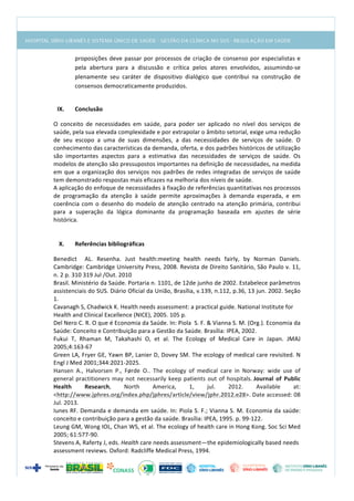  
proposições	
  deve	
  passar	
  por	
  processos	
  de	
  criação	
  de	
  consenso	
  por	
  especialistas	
  e	
  
pela	
   abertura	
   para	
   a	
   discussão	
   e	
   crítica	
   pelos	
   atores	
   envolvidos,	
   assumindo-­‐se	
  
plenamente	
   seu	
   caráter	
   de	
   dispositivo	
   dialógico	
   que	
   contribui	
   na	
   construção	
   de	
  
consensos	
  democraticamente	
  produzidos.	
  
	
  
IX. Conclusão	
  
O	
   conceito	
   de	
   necessidades	
   em	
   saúde,	
   para	
   poder	
   ser	
   aplicado	
   no	
   nível	
   dos	
   serviços	
   de	
  
saúde,	
  pela	
  sua	
  elevada	
  complexidade	
  e	
  por	
  extrapolar	
  o	
  âmbito	
  setorial,	
  exige	
  uma	
  redução	
  
de	
   seu	
   escopo	
   a	
   uma	
   de	
   suas	
   dimensões,	
   a	
   das	
   necessidades	
   de	
   serviços	
   de	
   saúde.	
   O	
  
conhecimento	
  das	
  características	
  da	
  demanda,	
  oferta,	
  e	
  dos	
  padrões	
  históricos	
  de	
  utilização	
  
são	
   importantes	
   aspectos	
   para	
   a	
   estimativa	
   das	
   necessidades	
   de	
   serviços	
   de	
   saúde.	
   Os	
  
modelos	
  de	
  atenção	
  são	
  pressupostos	
  importantes	
  na	
  definição	
  de	
  necessidades,	
  na	
  medida	
  
em	
  que	
  a	
  organização	
  dos	
  serviços	
  nos	
  padrões	
  de	
  redes	
  integradas	
  de	
  serviços	
  de	
  saúde	
  
tem	
  demonstrado	
  respostas	
  mais	
  eficazes	
  na	
  melhoria	
  dos	
  níveis	
  de	
  saúde.	
  	
  
A	
  aplicação	
  do	
  enfoque	
  de	
  necessidades	
  à	
  fixação	
  de	
  referências	
  quantitativas	
  nos	
  processos	
  
de	
   programação	
   da	
   atenção	
   à	
   saúde	
   permite	
   aproximações	
   à	
   demanda	
   esperada,	
   e	
   em	
  
coerência	
  com	
  o	
  desenho	
  do	
  modelo	
  de	
  atenção	
  centrado	
  na	
  atenção	
  primária,	
  contribui	
  
para	
   a	
   superação	
   da	
   lógica	
   dominante	
   da	
   programação	
   baseada	
   em	
   ajustes	
   de	
   série	
  
histórica.	
  
	
  
	
  
X. Referências	
  bibliográficas	
  
Benedict	
   	
   AL.	
   Resenha.	
   Just	
   health:meeting	
   health	
   needs	
   fairly,	
   by	
   Norman	
   Daniels.	
  
Cambridge:	
  Cambridge	
  University	
  Press,	
  2008.	
  Revista	
  de	
  Direito	
  Sanitário,	
  São	
  Paulo	
  v.	
  11,	
  
n.	
  2	
  p.	
  310	
  319	
  Jul	
  /Out.	
  2010	
  
Brasil.	
  Ministério	
  da	
  Saúde.	
  Portaria	
  n.	
  1101,	
  de	
  12de	
  junho	
  de	
  2002.	
  Estabelece	
  parâmetros	
  
assistenciais	
  do	
  SUS.	
  Diário	
  Oficial	
  da	
  União,	
  Brasília,	
  v.139,	
  n.112,	
  p.36,	
  13	
  jun.	
  2002.	
  Seção	
  
1.	
  
Cavanagh	
  S,	
  Chadwick	
  K.	
  Health	
  needs	
  assessment:	
  a	
  practical	
  guide.	
  National	
  Institute	
  for	
  
Health	
  and	
  Clinical	
  Excellence	
  (NICE),	
  2005.	
  105	
  p.	
  
Del	
  Nero	
  C.	
  R.	
  O	
  que	
  é	
  Economia	
  da	
  Saúde.	
  In:	
  Piola	
  	
  S.	
  F.	
  &	
  Vianna	
  S.	
  M.	
  (Org.).	
  Economia	
  da	
  
Saúde:	
  Conceito	
  e	
  Contribuição	
  para	
  a	
  Gestão	
  da	
  Saúde.	
  Brasília:	
  IPEA,	
  2002.	
  
Fukui	
   T,	
   Rhaman	
   M,	
   Takahashi	
   O,	
   et	
   al.	
   The	
   Ecology	
   of	
   Medical	
   Care	
   in	
   Japan.	
   JMAJ	
  
2005;4:163-­‐67	
  
Green	
  LA,	
  Fryer	
  GE,	
  Yawn	
  BP,	
  Lanier	
  D,	
  Dovey	
  SM.	
  The	
  ecology	
  of	
  medical	
  care	
  revisited.	
  N	
  
Engl	
  J	
  Med	
  2001;344:2021-­‐2025.	
  
Hansen	
   A.,	
   Halvorsen	
   P.,	
   Førde	
   O..	
   The	
   ecology	
   of	
   medical	
   care	
   in	
   Norway:	
   wide	
   use	
   of	
  
general	
  practitioners	
  may	
  not	
  necessarily	
  keep	
  patients	
  out	
  of	
  hospitals.	
  Journal	
   of	
   Public	
  
Health	
   Research,	
   North	
   America,	
   1,	
   jul.	
   2012.	
   Available	
   at:	
  
<http://www.jphres.org/index.php/jphres/article/view/jphr.2012.e28>.	
  Date	
  accessed:	
  08	
  
Jul.	
  2013.	
  	
  
Iunes	
  RF.	
  Demanda	
  e	
  demanda	
  em	
  saúde.	
  In:	
  Piola	
  S.	
  F.;	
  Vianna	
  S.	
  M.	
  Economia	
  da	
  saúde:	
  
conceito	
  e	
  contribuição	
  para	
  a	
  gestão	
  da	
  saúde.	
  Brasília:	
  IPEA,	
  1995.	
  p.	
  99-­‐122.	
  
Leung	
  GM,	
  Wong	
  IOL,	
  Chan	
  WS,	
  et	
  al.	
  The	
  ecology	
  of	
  health	
  care	
  in	
  Hong	
  Kong.	
  Soc	
  Sci	
  Med	
  
2005;	
  61:577-­‐90.	
  
Stevens	
  A,	
  Raferty	
  J,	
  eds.	
  Health	
  care	
  needs	
  assessment—the	
  epidemiologically	
  based	
  needs	
  
assessment	
  reviews.	
  Oxford:	
  Radcliffe	
  Medical	
  Press,	
  1994.	
  
 