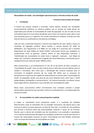  
Necessidades	
  em	
  saúde:	
  	
  uma	
  abordagem	
  operacional	
  para	
  o	
  nível	
  dos	
  serviços	
  de	
  saúde	
  
	
  
Francisco	
  Carlos	
  Cardoso	
  de	
  Campos	
  	
  
I. Introdução	
  
	
  
A	
   maioria	
   das	
   pessoas	
   tenderia	
   a	
   concordar,	
   exceto	
   aqueles	
   movidos	
   por	
   motivações	
  
conscientemente	
   deletérias	
   ao	
   interesse	
   público,	
   que	
   os	
   serviços	
   de	
   saúde	
   devam	
   ser	
  
organizados	
  para	
  atender	
  às	
  necessidades	
  de	
  saúde	
  da	
  população.	
  Se,	
  por	
  um	
  lado,	
  há	
  uma	
  
concordância	
  geral	
  em	
  torno	
  desse	
  desiderato,	
  grau	
  menor	
  de	
  consenso	
  existe	
  sobre	
  o	
  que	
  
essa	
  expressão	
  possa	
  vir	
  a	
  significar.	
  Seu	
  caráter	
  polissêmico	
  é	
  evidente,	
  servindo	
  aos	
  mais	
  
diversos	
  discursos,	
  justificando	
  as	
  mais	
  diversas	
  estratégias.	
  
	
  
Cada	
  vez	
  mais	
  a	
  expressão	
  frequenta	
  o	
  discurso	
  dos	
  dirigentes	
  do	
  setor	
  saúde	
  e	
  mesmo	
  os	
  
conteúdos	
   da	
   legislação	
   sanitária.	
   Nesse	
   sentido,	
   o	
   recente	
   Decreto	
   Nº	
   7508,	
   de	
  
28/06/2011,	
   que	
   regulamenta	
   a	
   Lei	
   8080,	
   em	
   seu	
   artigo	
   36	
   º,	
   prescreve	
   que	
   o	
   Contrato	
  
Organizativo	
   da	
   Ação	
   Pública	
   de	
   Saúde	
   (COAP),	
   instrumento	
   formal	
   que	
   estabelece	
   os	
  
compromissos	
   entre	
   os	
   gestores,	
   conterá,	
   dentre	
   as	
   suas	
   disposições	
   essenciais,	
   a	
  
"identificação	
   das	
   necessidades	
   de	
   saúde	
   locais	
   e	
   regionais",	
   expressas	
   .	
   num	
   Mapa	
   da	
  
Saúde,	
  que	
  "orientará	
  o	
  planejamento	
  integrado	
  dos	
  entes	
  federativos,	
  contribuindo	
  para	
  o	
  
estabelecimento	
  de	
  metas	
  de	
  saúde"	
  (BRASIL,	
  2011).	
  
	
  
Mais	
   recentemente,	
   a	
   Lei	
   Complementar	
   nº	
   141,	
   de	
   13	
   de	
   janeiro	
   de	
   2012,	
   considera	
   as	
  
"necessidades	
  de	
  saúde"	
  como	
  um	
  dos	
  critérios	
  para	
  o	
  rateio	
  dos	
  recursos	
  federais	
  para	
  os	
  
estados	
   e	
   municípios,	
   bem	
   como	
   para	
   a	
   distribuição	
   dos	
   recursos	
   estaduais	
   para	
   os	
  
municípios.	
   O	
   parágrafo	
   primeiro	
   do	
   seu	
   artigo	
   30º	
   define	
   que	
   os	
   processos	
   de	
  
planejamento	
  e	
  orçamento	
  das	
  regiões	
  de	
  saúde	
  deverão	
  se	
  orientar	
  pelas	
  "necessidades	
  de	
  
saúde"	
   da	
   população,	
   dando	
   uma	
   pista	
   de	
   que	
   essas	
   deverão	
   tomar	
   como	
   base	
   o	
   "perfil	
  
epidemiológico,	
  demográfico	
  e	
  socioeconômico".	
  Em	
  nenhum	
  momento,	
  no	
  entanto,	
  nossos	
  
textos	
  legais	
  definem	
  exatamente	
  o	
  que	
  entendem	
  por	
  necessidade	
  de	
  saúde.	
  
	
  
Nesse	
   texto,	
   procuraremos	
   definir	
   minimamente	
   esse	
   complexo	
   conceito	
   e	
   propor	
  
aproximações	
  operacionais	
  que	
  permitam	
  utiliza-­‐lo	
  no	
  planejamento	
  e	
  na	
  programação	
  dos	
  
serviços	
  de	
  saúde.	
  
	
  
II. As	
  necessidades	
  em	
  saúde	
  numa	
  perspectiva	
  ampliada	
  
	
  
A	
   saúde,	
   se	
   reconhecida	
   numa	
   perspectiva	
   ampla,	
   é	
   a	
   resultante	
   de	
   múltiplos	
  
determinantes.	
  Esses	
  se	
  confundem	
  com	
  as	
  condições	
  necessárias,	
  não	
  apenas	
  para	
  a	
  vida	
  
humana	
  em	
  geral,	
  mas	
  para	
  expressar	
  um	
  ideal	
  de	
  "boa	
  vida",	
  no	
  sentido	
  de	
  uma	
  existência	
  
que	
   permita	
   o	
   exercício	
   pleno	
   das	
   potencialidades	
   corporais	
   e	
   sociais	
   do	
   ser	
   humano.	
  
Resulta,	
   para	
   o	
   cálculo	
   das	
   condições	
   que	
   são	
   necessárias	
   à	
   sua	
   produção	
   e	
   reprodução,	
  
num	
  conjunto	
  extremamente	
  abrangente	
  de	
  condições	
  econômicas	
  e	
  sociais	
  que	
  abarcam	
  a	
  
maioria	
   das	
   necessidades	
   humanas	
   em	
   geral.	
   Concordando	
   com	
   John	
   Wright,	
   importante	
  
autor	
  no	
  campo	
  da	
  estimativa	
  de	
  necessidades	
  em	
  saúde,	
  
 