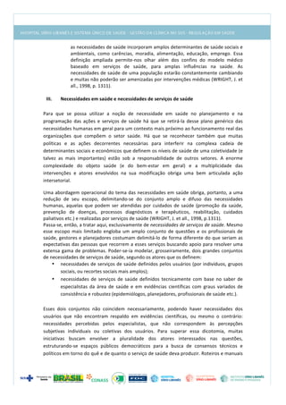  
as	
  necessidades	
  de	
  saúde	
  incorporam	
  amplos	
  determinantes	
  de	
  saúde	
  sociais	
  e	
  
ambientais,	
   como	
   carências,	
   moradia,	
   alimentação,	
   educação,	
   emprego.	
   Essa	
  
definição	
   ampliada	
   permite-­‐nos	
   olhar	
   além	
   dos	
   confins	
   do	
   modelo	
   médico	
  
baseado	
   em	
   serviços	
   de	
   saúde,	
   para	
   amplas	
   influências	
   na	
   saúde.	
   As	
  
necessidades	
  de	
  saúde	
  de	
  uma	
  população	
  estarão	
  constantemente	
  cambiando	
  
e	
  muitas	
  não	
  poderão	
  ser	
  amenizadas	
  por	
  intervenções	
  médicas	
  (WRIGHT,	
  J.	
  et	
  
all.,	
  1998,	
  p.	
  1311).	
  
	
  
III. Necessidades	
  em	
  saúde	
  e	
  necessidades	
  de	
  serviços	
  de	
  saúde	
  
	
  
Para	
   que	
   se	
   possa	
   utilizar	
   a	
   noção	
   de	
   necessidade	
   em	
   saúde	
   no	
   planejamento	
   e	
   na	
  
programação	
   das	
   ações	
   e	
   serviços	
   de	
   saúde	
   há	
   que	
  se	
   retirá-­‐la	
   desse	
   plano	
   genérico	
   das	
  
necessidades	
  humanas	
  em	
  geral	
  para	
  um	
  contexto	
  mais	
  próximo	
  ao	
  funcionamento	
  real	
  das	
  
organizações	
   que	
   compõem	
   o	
   setor	
   saúde.	
   Há	
   que	
   se	
   reconhecer	
   também	
   que	
   muitas	
  
políticas	
   e	
   as	
   ações	
   decorrentes	
   necessárias	
   para	
   interferir	
   na	
   complexa	
   cadeia	
   de	
  
determinantes	
  sociais	
  e	
  econômicos	
  que	
  definem	
  os	
  níveis	
  de	
  saúde	
  de	
  uma	
  coletividade	
  (e	
  
talvez	
   as	
   mais	
   importantes)	
   estão	
   sob	
   a	
   responsabilidade	
   de	
   outros	
   setores.	
   A	
   enorme	
  
complexidade	
   do	
   objeto	
   saúde	
   (e	
   do	
   bem-­‐estar	
   em	
   geral)	
   e	
   a	
   multiplicidade	
   das	
  
intervenções	
   e	
   atores	
   envolvidos	
   na	
   sua	
   modificação	
   obriga	
   uma	
   bem	
   articulada	
   ação	
  
intersetorial.	
  
Uma	
  abordagem	
  operacional	
  do	
  tema	
  das	
  necessidades	
  em	
  saúde	
  obriga,	
  portanto,	
  a	
  uma	
  
redução	
   de	
   seu	
   escopo,	
   delimitando-­‐se	
   do	
   conjunto	
   amplo	
   e	
   difuso	
   das	
   necessidades	
  
humanas,	
  aquelas	
  que	
  podem	
  ser	
  atendidas	
  por	
  cuidados	
  de	
  saúde	
  (promoção	
  da	
  saúde,	
  
prevenção	
   de	
   doenças,	
   processos	
   diagnósticos	
   e	
   terapêuticos,	
   reabilitação,	
   cuidados	
  
paliativos	
  etc.)	
  e	
  realizadas	
  por	
  serviços	
  de	
  saúde	
  (WRIGHT,	
  J.	
  et	
  all.,	
  1998,	
  p.1311).	
  
Passa-­‐se,	
  então,	
  a	
  tratar	
  aqui,	
  exclusivamente	
  de	
  necessidades	
  de	
  serviços	
  de	
  saúde.	
  Mesmo	
  
esse	
  escopo	
  mais	
  limitado	
  engloba	
  um	
  amplo	
  conjunto	
  de	
  questões	
  e	
  os	
  profissionais	
  de	
  
saúde,	
  gestores	
  e	
  planejadores	
  costumam	
  delimitá-­‐lo	
  de	
  forma	
  diferente	
  do	
  que	
  seriam	
  as	
  
expectativas	
  das	
  pessoas	
  que	
  recorrem	
  a	
  esses	
  serviços	
  buscando	
  apoio	
  para	
  resolver	
  uma	
  
extensa	
  gama	
  de	
  problemas.	
  Poder-­‐se-­‐ia	
  modelar,	
  grosseiramente,	
  dois	
  grandes	
  conjuntos	
  
de	
  necessidades	
  de	
  serviços	
  de	
  saúde,	
  segundo	
  os	
  atores	
  que	
  os	
  definem:	
  
• necessidades	
  de	
  serviços	
  de	
  saúde	
  definidos	
  pelos	
  usuários	
  (por	
  indivíduos,	
  grupos	
  
sociais,	
  ou	
  recortes	
  sociais	
  mais	
  amplos);	
  
• necessidades	
   de	
   serviços	
   de	
   saúde	
   definidos	
   tecnicamente	
   com	
   base	
   no	
   saber	
   de	
  
especialistas	
   da	
   área	
   de	
   saúde	
   e	
   em	
   evidências	
   científicas	
   com	
   graus	
   variados	
   de	
  
consistência	
  e	
  robustez	
  (epidemiólogos,	
  planejadores,	
  profissionais	
  de	
  saúde	
  etc.).	
  
	
  
Esses	
   dois	
   conjuntos	
   não	
   coincidem	
   necessariamente,	
   podendo	
   haver	
   necessidades	
   dos	
  
usuários	
   que	
   não	
   encontram	
   respaldo	
   em	
   evidências	
   científicas,	
   ou	
   mesmo	
   o	
   contrário:	
  
necessidades	
   percebidas	
   pelos	
   especialistas,	
   que	
   não	
   correspondem	
   às	
   percepções	
  
subjetivas	
   individuais	
   ou	
   coletivas	
   dos	
   usuários.	
   Para	
   superar	
   essa	
   dicotomia,	
   muitas	
  
iniciativas	
   buscam	
   envolver	
   a	
   pluralidade	
   dos	
   atores	
   interessados	
   nas	
   questões,	
  
estruturando-­‐se	
   espaços	
   públicos	
   democráticos	
   para	
   a	
   busca	
   de	
   consensos	
   técnicos	
   e	
  
políticos	
  em	
  torno	
  do	
  quê	
  e	
  de	
  quanto	
  o	
  serviço	
  de	
  saúde	
  deva	
  produzir.	
  Roteiros	
  e	
  manuais	
  
 