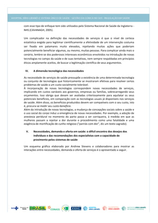  
com	
  esse	
  tipo	
  de	
  enfoque	
  tem	
  sido	
  utilizados	
  pelo	
  Sistema	
  Nacional	
  de	
  Saúde	
  da	
  Inglaterra	
  -­‐
NHS	
  (CAVANAGH,	
  2005).	
  
	
  
Um	
   complicador	
   na	
   definição	
   das	
   necessidades	
   de	
   serviços	
   é	
   que	
   o	
   nível	
   de	
   certeza	
  
estatística	
  exigido	
  para	
  legitimar	
  cientificamente	
  a	
  efetividade	
  de	
  um	
  intervenção	
  costuma	
  
ser	
   fixado	
   em	
   patamares	
   muito	
   elevados,	
   rejeitando	
   muitas	
   ações	
   que	
   poderiam	
  
potencialmente	
  beneficiar	
  algumas,	
  ou	
  mesmo,	
  muitas	
  pessoas.	
  Para	
  complicar	
  ainda	
  mais	
  o	
  
cenário,	
  lembre-­‐se	
  dos	
  poderosos	
  interesses	
  econômicos	
  envolvidos	
  na	
  introdução	
  de	
  novas	
  
tecnologias	
  no	
  campo	
  da	
  saúde	
  e	
  de	
  suas	
  tentativas,	
  nem	
  sempre	
  respaldadas	
  em	
  princípios	
  
éticos	
  amplamente	
  aceitos,	
  de	
  buscar	
  a	
  legitimação	
  científica	
  de	
  seus	
  argumentos.	
  
	
  
IV. A	
  dimensão	
  tecnológica	
  das	
  necessidades	
  
As	
  necessidade	
  de	
  serviços	
  de	
  saúde	
  pressupõe	
  a	
  existência	
  de	
  uma	
  determinada	
  tecnologia	
  
ou	
  conjunto	
  de	
  tecnologias	
  que	
  historicamente	
  se	
  mostraram	
  efetivas	
  para	
  resolver	
  certos	
  
problemas	
  de	
  saúde	
  a	
  um	
  custo	
  socialmente	
  tolerável.	
  	
  
À	
   incorporação	
   de	
   novas	
   tecnologias	
   correspondem	
   novas	
   necessidades	
   de	
   serviços,	
  
implicando	
  em	
  custos	
  variáveis	
  aos	
  governos,	
  empresas	
  ou	
  famílias,	
  sobrecarregando	
  seus	
  
orçamentos.	
   Isso	
   obriga	
   que	
   devam	
   ser	
   avaliadas	
   criteriosamente	
   para	
   aquilatar	
   os	
   seus	
  
potenciais	
  benefícios,	
  em	
  comparação	
  com	
  as	
  tecnologias	
  usuais	
  já	
  disponíveis	
  nos	
  serviços	
  
de	
  saúde.	
  Além	
  disso,	
  os	
  benefícios	
  produzidos	
  devem	
  ser	
  compatíveis	
  com	
  o	
  seu	
  custo,	
  isto	
  
é,	
  procura-­‐se	
  medir	
  seu	
  custo-­‐benefício.	
  
Além	
  da	
  introdução	
  de	
  novas	
  tecnologias,	
  a	
  mudança	
  de	
  concepções	
  sociais	
  sobre	
  a	
  saúde	
  e	
  
o	
  uso	
  social	
  do	
  corpo	
  induz	
  a	
  emergência	
  de	
  novas	
  necessidades.	
  Por	
  exemplo,	
  a	
  adoção	
  de	
  
anestesia	
   peridural	
   no	
   momento	
   do	
   parto	
   passa	
   a	
   ser	
   corriqueira,	
   à	
   medida	
   em	
   que	
   as	
  
mulheres	
   passam	
   a	
   rejeitar	
   a	
   dor	
   durante	
   o	
   procedimento	
   como	
   uma	
   fatalidade	
   e	
   uma	
  
exigência	
  de	
  mortificação	
  de	
  cunho	
  religioso	
  ("parirás	
  com	
  dor",	
  diz	
  um	
  texto	
  sagrado).	
  
	
  
V. Necessidades,	
  demanda	
  e	
  oferta	
  em	
  saúde:	
  o	
  difícil	
  encontro	
  dos	
  desejos	
  dos	
  
indivíduos	
  e	
  das	
  recomendações	
  dos	
  especialistas	
  com	
  a	
  capacidade	
  de	
  
provimento	
  pelos	
  sistemas	
  de	
  saúde	
  
Um	
   esquema	
   gráfico	
   elaborado	
   por	
   Andrew	
   Stevens	
   e	
   colaboradores	
   para	
   mostrar	
   as	
  
interações	
  entre	
  necessidades,	
  demanda	
  e	
  oferta	
  de	
  serviços	
  é	
  o	
  apresentado	
  a	
  seguir.	
  
	
  
 