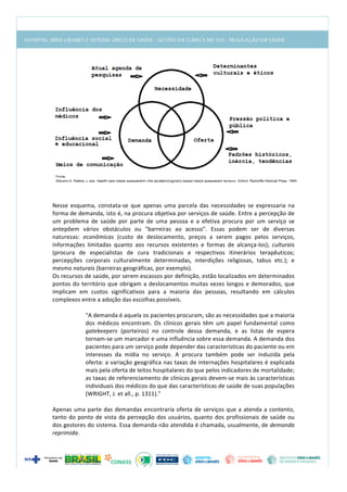  
	
  
	
  
	
  
Nesse	
   esquema,	
   constata-­‐se	
   que	
   apenas	
   uma	
   parcela	
   das	
   necessidades	
   se	
   expressaria	
   na	
  
forma	
  de	
  demanda,	
  isto	
  é,	
  na	
  procura	
  objetiva	
  por	
  serviços	
  de	
  saúde.	
  Entre	
  a	
  percepção	
  de	
  
um	
   problema	
   de	
   saúde	
   por	
   parte	
   de	
   uma	
   pessoa	
   e	
   a	
   efetiva	
   procura	
   por	
   um	
   serviço	
   se	
  
antepõem	
   vários	
   obstáculos	
   ou	
   "barreiras	
   ao	
   acesso".	
   Essas	
   podem	
   ser	
   de	
   diversas	
  
naturezas:	
   econômicas	
   (custo	
   de	
   deslocamento,	
   preços	
   a	
   serem	
   pagos	
   pelos	
   serviços,	
  
informações	
   limitadas	
   quanto	
   aos	
   recursos	
   existentes	
   e	
   formas	
   de	
   alcança-­‐los);	
   culturais	
  
(procura	
   de	
   especialistas	
   de	
   cura	
   tradicionais	
   e	
   respectivos	
   itinerários	
   terapêuticos;	
  
percepções	
   corporais	
   culturalmente	
   determinadas,	
   interdições	
   religiosas,	
   tabus	
   etc.);	
   e	
  
mesmo	
  naturais	
  (barreiras	
  geográficas,	
  por	
  exemplo).	
  
Os	
  recursos	
  de	
  saúde,	
  por	
  serem	
  escassos	
  por	
  definição,	
  estão	
  localizados	
  em	
  determinados	
  
pontos	
  do	
  território	
  que	
  obrigam	
  a	
  deslocamentos	
  muitas	
  vezes	
  longos	
  e	
  demorados,	
  que	
  
implicam	
   em	
   custos	
   significativos	
   para	
   a	
   maioria	
   das	
   pessoas,	
   resultando	
   em	
   cálculos	
  
complexos	
  entre	
  a	
  adoção	
  das	
  escolhas	
  possíveis.	
  
	
  
"A	
  demanda	
  é	
  aquela	
  os	
  pacientes	
  procuram,	
  são	
  as	
  necessidades	
  que	
  a	
  maioria	
  
dos	
   médicos	
   encontram.	
   Os	
   clínicos	
   gerais	
   têm	
   um	
   papel	
   fundamental	
   como	
  
gatekeepers	
   (porteiros)	
   no	
   controle	
   dessa	
   demanda,	
   e	
   as	
   listas	
   de	
   espera	
  
tornam-­‐se	
  um	
  marcador	
  e	
  uma	
  influência	
  sobre	
  essa	
  demanda.	
  A	
  demanda	
  dos	
  
pacientes	
  para	
  um	
  serviço	
  pode	
  depender	
  das	
  características	
  do	
  paciente	
  ou	
  em	
  
interesses	
   da	
   mídia	
   no	
   serviço.	
   A	
   procura	
   também	
   pode	
   ser	
   induzida	
   pela	
  
oferta:	
  a	
  variação	
  geográfica	
  nas	
  taxas	
  de	
  internações	
  hospitalares	
  é	
  explicada	
  
mais	
  pela	
  oferta	
  de	
  leitos	
  hospitalares	
  do	
  que	
  pelos	
  indicadores	
  de	
  mortalidade;	
  
as	
  taxas	
  de	
  referenciamento	
  de	
  clínicos	
  gerais	
  devem-­‐se	
  mais	
  às	
  características	
  
individuais	
  dos	
  médicos	
  do	
  que	
  das	
  características	
  de	
  saúde	
  de	
  suas	
  populações	
  
(WRIGHT,	
  J.	
  et	
  all.,	
  p.	
  1311)."	
  
	
  
Apenas	
  uma	
  parte	
  das	
  demandas	
  encontraria	
  oferta	
  de	
  serviços	
  que	
  a	
  atenda	
  a	
  contento,	
  
tanto	
  do	
  ponto	
  de	
  vista	
  da	
  percepção	
  dos	
  usuários,	
  quanto	
  dos	
  profissionais	
  de	
  saúde	
  ou	
  
dos	
  gestores	
  do	
  sistema.	
  Essa	
  demanda	
  não	
  atendida	
  é	
  chamada,	
  usualmente,	
  de	
  demanda	
  
reprimida.	
  	
  
 