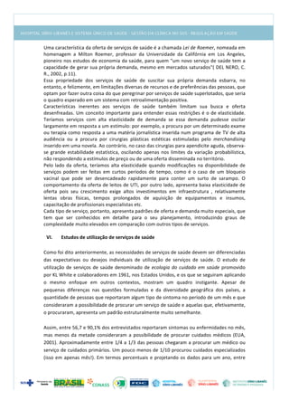  
Uma	
  característica	
  da	
  oferta	
  de	
  serviços	
  de	
  saúde	
  é	
  a	
  chamada	
  Lei	
  de	
  Roemer,	
  nomeada	
  em	
  
homenagem	
   a	
   Milton	
   Roemer,	
   professor	
   da	
   Universidade	
   da	
   Califórnia	
   em	
   Los	
   Angeles,	
  
pioneiro	
  nos	
  estudos	
  de	
  economia	
  da	
  saúde,	
  para	
  quem	
  "um	
  novo	
  serviço	
  de	
  saúde	
  tem	
  a	
  
capacidade	
  de	
  gerar	
  sua	
  própria	
  demanda,	
  mesmo	
  em	
  mercados	
  saturados"(	
  DEL	
  NERO,	
  C.	
  
R.,	
  2002,	
  p.11).	
  
Essa	
   propriedade	
   dos	
   serviços	
   de	
   saúde	
   de	
   suscitar	
   sua	
   própria	
   demanda	
   esbarra,	
   no	
  
entanto,	
  e	
  felizmente,	
  em	
  limitações	
  diversas	
  de	
  recursos	
  e	
  de	
  preferências	
  das	
  pessoas,	
  que	
  
optam	
  por	
  fazer	
  outra	
  coisa	
  do	
  que	
  peregrinar	
  por	
  serviços	
  de	
  saúde	
  superlotados,	
  que	
  seria	
  
o	
  quadro	
  esperado	
  em	
  um	
  sistema	
  com	
  retroalimentação	
  positiva.	
  
Características	
   inerentes	
   aos	
   serviços	
   de	
   saúde	
   também	
   limitam	
   sua	
   busca	
   e	
   oferta	
  
desenfreadas.	
  Um	
  conceito	
  importante	
  para	
  entender	
  essas	
  restrições	
  é	
  o	
  de	
  elasticidade.	
  
Teríamos	
   serviços	
   com	
   alta	
   elasticidade	
   de	
   demanda	
   se	
   essa	
   demanda	
   pudesse	
   oscilar	
  
largamente	
  em	
  resposta	
  a	
  um	
  estímulo:	
  por	
  exemplo,	
  a	
  procura	
  por	
  um	
  determinado	
  exame	
  
ou	
  terapia	
  como	
  resposta	
  a	
  uma	
  matéria	
  jornalística	
  inserida	
  num	
  programa	
  de	
  TV	
  de	
  alta	
  
audiência	
   ou	
   a	
   procura	
   por	
   cirurgias	
   plásticas	
   estéticas	
   estimuladas	
   pelo	
   merchandising	
  
inserido	
  em	
  uma	
  novela.	
  Ao	
  contrário,	
  no	
  caso	
  das	
  cirurgias	
  para	
  apendicite	
  aguda,	
  observa-­‐
se	
  grande	
  estabilidade	
  estatística,	
  oscilando	
  apenas	
  nos	
  limites	
  da	
  variação	
  probabilística,	
  
não	
  respondendo	
  a	
  estímulos	
  de	
  preço	
  ou	
  de	
  uma	
  oferta	
  disseminada	
  no	
  território.	
  
Pelo	
  lado	
  da	
  oferta,	
  teríamos	
  alta	
  elasticidade	
  quando	
  modificações	
  na	
  disponibilidade	
  de	
  
serviços	
   podem	
   ser	
   feitas	
   em	
   curtos	
   períodos	
   de	
   tempo,	
   como	
   é	
   o	
   caso	
   de	
   um	
   bloqueio	
  
vacinal	
   que	
   pode	
   ser	
   desencadeado	
   rapidamente	
   para	
   conter	
   um	
   surto	
   de	
   sarampo.	
   O	
  
comportamento	
  da	
  oferta	
  de	
  leitos	
  de	
  UTI,	
  por	
  outro	
  lado,	
  apresenta	
  baixa	
  elasticidade	
  de	
  
oferta	
   pois	
   seu	
   crescimento	
   exige	
   altos	
   investimentos	
   em	
   infraestrutura	
   ,	
   relativamente	
  
lentas	
   obras	
   físicas,	
   tempos	
   prolongados	
   de	
   aquisição	
   de	
   equipamentos	
   e	
   insumos,	
  
capacitação	
  de	
  profissionais	
  especialistas	
  etc.	
  
Cada	
  tipo	
  de	
  serviço,	
  portanto,	
  apresenta	
  padrões	
  de	
  oferta	
  e	
  demanda	
  muito	
  especiais,	
  que	
  
tem	
   que	
   ser	
   conhecidos	
   em	
   detalhe	
   para	
   o	
   seu	
   planejamento,	
   introduzindo	
   graus	
   de	
  
complexidade	
  muito	
  elevados	
  em	
  comparação	
  com	
  outros	
  tipos	
  de	
  serviços.	
  
	
  
VI. Estudos	
  de	
  utilização	
  de	
  serviços	
  de	
  saúde	
  
	
  
Como	
  foi	
  dito	
  anteriormente,	
  as	
  necessidades	
  de	
  serviços	
  de	
  saúde	
  devem	
  ser	
  diferenciadas	
  
das	
   expectativas	
   ou	
   desejos	
   individuais	
   de	
   utilização	
   de	
   serviços	
   de	
   saúde.	
   O	
   estudo	
   de	
  
utilização	
  de	
  serviços	
  de	
  saúde	
  denominado	
  de	
  ecologia	
  do	
  cuidado	
  em	
  saúde	
  promovido	
  
por	
  KL	
  White	
  e	
  colaboradores	
  em	
  1961,	
  nos	
  Estados	
  Unidos,	
  e	
  os	
  que	
  se	
  seguiram	
  aplicando	
  
o	
   mesmo	
   enfoque	
   em	
   outros	
   contextos,	
   mostram	
   um	
   quadro	
   instigante.	
   Apesar	
   de	
  
pequenas	
   diferenças	
   nas	
   questões	
   formuladas	
   e	
   da	
   diversidade	
   geográfica	
   dos	
   países,	
   a	
  
quantidade	
  de	
  pessoas	
  que	
  reportaram	
  algum	
  tipo	
  de	
  sintoma	
  no	
  período	
  de	
  um	
  mês	
  e	
  que	
  
consideraram	
  a	
  possibilidade	
  de	
  procurar	
  um	
  serviço	
  de	
  saúde	
  e	
  aquelas	
  que,	
  efetivamente,	
  
o	
  procuraram,	
  apresenta	
  um	
  padrão	
  estruturalmente	
  muito	
  semelhante.	
  
	
  
Assim,	
  entre	
  56,7	
  e	
  90,1%	
  dos	
  entrevistados	
  reportaram	
  sintomas	
  ou	
  enfermidades	
  no	
  mês,	
  
mas	
  menos	
  da	
  metade	
  consideraram	
  a	
  possibilidade	
  de	
  procurar	
  cuidados	
  médicos	
  (EUA,	
  
2001).	
  Aproximadamente	
  entre	
  1/4	
  a	
  1/3	
  das	
  pessoas	
  chegaram	
  a	
  procurar	
  um	
  médico	
  ou	
  
serviço	
  de	
  cuidados	
  primários.	
  Um	
  pouco	
  menos	
  de	
  1/10	
  procurou	
  cuidados	
  especializados	
  
(isso	
  em	
  apenas	
  mês!).	
  Em	
  termos	
  percentuais	
  e	
  projetando	
  os	
  dados	
  para	
  um	
  ano,	
  entre	
  
 