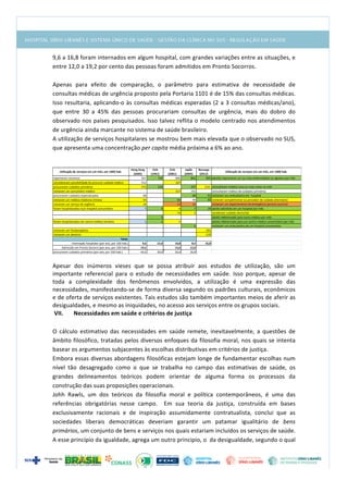  
9,6	
  a	
  16,8	
  foram	
  internados	
  em	
  algum	
  hospital,	
  com	
  grandes	
  variações	
  entre	
  as	
  situações,	
  e	
  
entre	
  12,0	
  a	
  19,2	
  por	
  cento	
  das	
  pessoas	
  foram	
  admitidos	
  em	
  Pronto	
  Socorros.	
  	
  
	
  
Apenas	
   para	
   efeito	
   de	
   comparação,	
   o	
   parâmetro	
   para	
   estimativa	
   de	
   necessidade	
   de	
  
consultas	
  médicas	
  de	
  urgência	
  proposto	
  pela	
  Portaria	
  1101	
  é	
  de	
  15%	
  das	
  consultas	
  médicas.	
  
Isso	
  resultaria,	
  aplicando-­‐o	
  às	
  consultas	
  médicas	
  esperadas	
  (2	
  a	
  3	
  consultas	
  médicas/ano),	
  
que	
   entre	
   30	
   a	
   45%	
   das	
   pessoas	
   procurariam	
   consultas	
   de	
   urgência,	
   mais	
   do	
   dobro	
   do	
  
observado	
  nos	
  países	
  pesquisados.	
  Isso	
  talvez	
  reflita	
  o	
  modelo	
  centrado	
  nos	
  atendimentos	
  
de	
  urgência	
  ainda	
  marcante	
  no	
  sistema	
  de	
  saúde	
  brasileiro.	
  
A	
  utilização	
  de	
  serviços	
  hospitalares	
  se	
  mostrou	
  bem	
  mais	
  elevada	
  que	
  o	
  observado	
  no	
  SUS,	
  
que	
  apresenta	
  uma	
  concentração	
  per	
  capita	
  média	
  próxima	
  a	
  6%	
  ao	
  ano.	
  
	
  
Utilização	
  de	
  serviços	
  em	
  um	
  mês,	
  em	
  1000	
  hab.
Hong	
  Kong	
  
(2005)
EUA	
  	
  	
  	
  	
  	
  	
  	
  	
  	
  
(1961)
EUA	
  	
  	
  	
  	
  	
  	
  	
  	
  	
  	
  	
  	
  	
  	
  	
  
(2001)
Japão	
  
(2005)
Noruega	
  
(2012)
Utilização	
  de	
  serviços	
  em	
  um	
  mês,	
  em	
  1000	
  hab.
reportaram	
  sintomas 567 750 800 862 901 adultos	
  reportaram	
  um	
  ou	
  mais	
  enfermidades	
  ou	
  agravos	
  por	
  mês
consideraram	
  possibilidade	
  de	
  procurar	
  cuidado	
  médico 512 327
procuraram	
  cuidados	
  primários 372 250 307 214	
  	
  	
  	
  	
  	
  	
  	
  	
  	
   consultaram	
  médico	
  uma	
  ou	
  mais	
  vezes	
  no	
  mês
visitaram	
  um	
  consultório	
  médico	
   217 232 consultaram	
  médico	
  de	
  cuidados	
  primários
procuraram	
  cuidados	
  especializados 68 88 91 visitaram	
  um	
  ambulatório	
  em	
  	
  hospital	
  
visitaram	
  um	
  médico	
  medicina	
  chinesa 54 65 49 55 visitaram	
  complementar	
  ou	
  provedor	
  de	
  cuidado	
  alternativo	
  
visitaram	
  um	
  serviço	
  de	
  urgência	
   16 13 10 visitaram	
  um	
  departamento	
  de	
  emergência	
  (pronto	
  socorro)
foram	
  hospitalizados	
  num	
  hospital	
  comunitário 7 9 8 7 14 adulto	
  admitido	
  em	
  um	
  hospital	
  por	
  mês
14 3 receberam	
  cuidado	
  domiciliar	
  
5 adulto	
  referenciado	
  para	
  outro	
  médico	
  por	
  mês
foram	
  hospitalizados	
  em	
  centro	
  médico	
  terciário 1 1 1 adulto	
  referenciado	
  para	
  um	
  centro	
  médico	
  universitário	
  por	
  mês
6 visitaram	
  um	
  ambulatório	
  de	
  um	
  hospital	
  universitário
visitaram	
  um	
  fisioterapêuta	
   141
visitaram	
  um	
  dentista 115
Internação	
  hospitalar	
  (por	
  ano,	
  por	
  100	
  hab.) 9,6 12,0 10,8 8,4 16,8
Admissão	
  em	
  Pronto	
  Socorro	
  (por	
  ano,	
  por	
  100	
  hab.) 19,2 15,6 12,0
procuraram	
  cuidados	
  primários	
  (por	
  ano,	
  por	
  100	
  hab.) 44,6 30,0 26,0 36,8
Taxas	
  
	
  
	
  
Apesar	
   dos	
   inúmeros	
   vieses	
   que	
   se	
   possa	
   atribuir	
   aos	
   estudos	
   de	
   utilização,	
   são	
   um	
  
importante	
   referencial	
   para	
   o	
   estudo	
   de	
   necessidades	
   em	
   saúde.	
   Isso	
   porque,	
   apesar	
   de	
  
toda	
   a	
   complexidade	
   dos	
   fenômenos	
   envolvidos,	
   a	
   utilização	
   é	
   uma	
   expressão	
   das	
  
necessidades,	
  manifestando-­‐se	
  de	
  forma	
  diversa	
  segundo	
  os	
  padrões	
  culturais,	
  econômicos	
  
e	
  de	
  oferta	
  de	
  serviços	
  existentes.	
  Tais	
  estudos	
  são	
  também	
  importantes	
  meios	
  de	
  aferir	
  as	
  
desigualdades,	
  e	
  mesmo	
  as	
  iniquidades,	
  no	
  acesso	
  aos	
  serviços	
  entre	
  os	
  grupos	
  sociais.	
  
VII. Necessidades	
  em	
  saúde	
  e	
  critérios	
  de	
  justiça	
  
	
  
O	
   cálculo	
   estimativo	
   das	
   necessidades	
   em	
   saúde	
   remete,	
   inevitavelmente,	
   a	
   questões	
   de	
  
âmbito	
  filosófico,	
  tratadas	
  pelos	
  diversos	
  enfoques	
  da	
  filosofia	
  moral,	
  nos	
  quais	
  se	
  intenta	
  
basear	
  os	
  argumentos	
  subjacentes	
  às	
  escolhas	
  distributivas	
  em	
  critérios	
  de	
  justiça.	
  
Embora	
  essas	
  diversas	
  abordagens	
  filosóficas	
  estejam	
  longe	
  de	
  fundamentar	
  escolhas	
  num	
  
nível	
   tão	
   desagregado	
   como	
   o	
   que	
   se	
   trabalha	
   no	
   campo	
   das	
   estimativas	
   de	
   saúde,	
   os	
  
grandes	
   delineamentos	
   teóricos	
   podem	
   orientar	
   de	
   alguma	
   forma	
   os	
   processos	
   da	
  
construção	
  das	
  suas	
  proposições	
  operacionais.	
  
Johh	
   Rawls,	
   um	
   dos	
   teóricos	
   da	
   filosofia	
   moral	
   e	
   política	
   contemporâneos,	
   é	
   uma	
   das	
  
referências	
   obrigatórias	
   nesse	
   campo.	
   	
   Em	
   sua	
   teoria	
   da	
   justiça,	
   construída	
   em	
   bases	
  
exclusivamente	
   racionais	
   e	
   de	
   inspiração	
   assumidamente	
   contratualista,	
   conclui	
   que	
   as	
  
sociedades	
   liberais	
   democráticas	
   deveriam	
   garantir	
   um	
   patamar	
   igualitário	
   de	
   bens	
  
primários,	
  um	
  conjunto	
  de	
  bens	
  e	
  serviços	
  nos	
  quais	
  estariam	
  incluídos	
  os	
  serviços	
  de	
  saúde.	
  
A	
  esse	
  princípio	
  da	
  igualdade,	
  agrega	
  um	
  outro	
  principio,	
  o	
  	
  da	
  desigualdade,	
  segundo	
  o	
  qual	
  
 