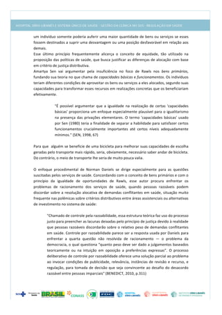  
um	
  indivíduo	
  somente	
  poderia	
  auferir	
  uma	
  maior	
  quantidade	
  de	
  bens	
  ou	
  serviços	
  se	
  esses	
  
fossem	
  destinados	
  a	
  suprir	
  uma	
  desvantagem	
  ou	
  uma	
  posição	
  desfavorável	
  em	
  relação	
  aos	
  
demais.	
  
Esse	
   último	
   princípio	
   frequentemente	
   alicerça	
   o	
   conceito	
   de	
   equidade,	
   tão	
   utilizado	
   na	
  
proposição	
  das	
  políticas	
  de	
  saúde,	
  que	
  busca	
  justificar	
  as	
  diferenças	
  de	
  alocação	
  com	
  base	
  
em	
  critério	
  de	
  justiça	
  distributiva.	
  
Amartya	
   Sen	
   vai	
   argumentar	
   pela	
   insuficiência	
   no	
   foco	
   de	
   Rawls	
   nos	
   bens	
   primários,	
  
fundando	
  sua	
  teoria	
  no	
  que	
  chama	
  de	
  capacidades	
  básicas	
  e	
  funcionamentos.	
  Os	
  indivíduos	
  
teriam	
  diferentes	
  condições	
  de	
  aproveitar	
  os	
  bens	
  ou	
  serviços	
  a	
  eles	
  alocados,	
  segundo	
  suas	
  
capacidades	
  para	
  transformar	
  esses	
  recursos	
  em	
  realizações	
  concretas	
  que	
  os	
  beneficiariam	
  
efetivamente.	
  
	
  
"É	
   possível	
   argumentar	
   que	
   a	
   igualdade	
   na	
   realização	
   de	
   certas	
   'capacidades	
  
básicas'	
  proporciona	
  um	
  enfoque	
  especialmente	
  plausível	
  para	
  o	
  igualitarismo	
  
na	
  presença	
  das	
  privações	
  elementares.	
  O	
  termo	
  'capacidades	
  básicas'	
  usado	
  
por	
  Sen	
  (1980)	
  teria	
  a	
  finalidade	
  de	
  separar	
  a	
  habilidade	
  para	
  satisfazer	
  certos	
  
funcionamentos	
   crucialmente	
   importantes	
   até	
   certos	
   níveis	
   adequadamente	
  
mínimos."	
  (SEN,	
  1998,	
  67)	
  
	
  
Para	
  que	
  	
  alguém	
  se	
  beneficie	
  de	
  uma	
  bicicleta	
  para	
  melhorar	
  suas	
  capacidades	
  de	
  escolha	
  
geradas	
  pelo	
  transporte	
  mais	
  rápido,	
  seria,	
  obviamente,	
  necessário	
  saber	
  andar	
  de	
  bicicleta.	
  
Do	
  contrário,	
  o	
  meio	
  de	
  transporte	
  lhe	
  seria	
  de	
  muito	
  pouca	
  valia.	
  
	
  
O	
   enfoque	
   procedimental	
   de	
   Norman	
   Daniels	
   se	
   dirige	
   especialmente	
   para	
   as	
   questões	
  
suscitadas	
  pelos	
  serviços	
  de	
  saúde.	
  Concordando	
  com	
  o	
  conceito	
  de	
  bens	
  primários	
  e	
  com	
  o	
  
princípio	
   da	
   igualdade	
   de	
   oportunidades	
   de	
   Rawls,	
   esse	
   autor	
   procura	
   enfrentar	
   os	
  
problemas	
   de	
   racionamento	
   dos	
   serviços	
   de	
   saúde,	
   quando	
   pessoas	
   razoáveis	
   podem	
  
discordar	
  sobre	
  a	
  resolução	
  alocativa	
  de	
  demandas	
  conflitantes	
  em	
  saúde,	
  situação	
  muito	
  
frequente	
  nas	
  polêmicas	
  sobre	
  critérios	
  distributivos	
  entre	
  áreas	
  assistenciais	
  ou	
  alternativas	
  
de	
  investimento	
  no	
  sistema	
  de	
  saúde:	
  
	
  
"Chamado	
  de	
  controle	
  pela	
  razoabilidade,	
  essa	
  estrutura	
  teórica	
  faz	
  uso	
  do	
  processo	
  
justo	
  para	
  preencher	
  as	
  lacunas	
  deixadas	
  pelo	
  princípio	
  de	
  justiça	
  devido	
  à	
  realidade	
  
que	
  pessoas	
  razoáveis	
  discordarão	
  sobre	
  o	
  relativo	
  peso	
  de	
  demandas	
  conflitantes	
  
em	
  saúde.	
  Controle	
  por	
  razoabilidade	
  parece	
  ser	
  a	
  resposta	
  usada	
  por	
  Daniels	
  para	
  
enfrentar	
   a	
   quarta	
   questão	
   não	
   resolvida	
   de	
   racionamento	
   —	
   o	
   problema	
   da	
  
democracia,	
  o	
  qual	
  questiona	
  “quanto	
  peso	
  deve	
  ser	
  dado	
  a	
  julgamentos	
  baseados	
  
teoricamente	
   ou	
   na	
   intuição	
   em	
   oposição	
   a	
   preferências	
   expressas”.	
   O	
   processo	
  
deliberativo	
  de	
  controle	
  por	
  razoabilidade	
  oferece	
  uma	
  solução	
  parcial	
  ao	
  problema	
  
ao	
  invocar	
  condições	
  de	
  publicidade,	
  relevância,	
  instâncias	
  de	
  revisão	
  e	
  recurso,	
  e	
  
regulação,	
  para	
  tomada	
  de	
  decisão	
  que	
  seja	
  convincente	
  ao	
  desafio	
  do	
  desacordo	
  
razoável	
  entre	
  pessoas	
  imparciais"	
  (BENEDICT,	
  2010,	
  p.311)	
  
	
  
 