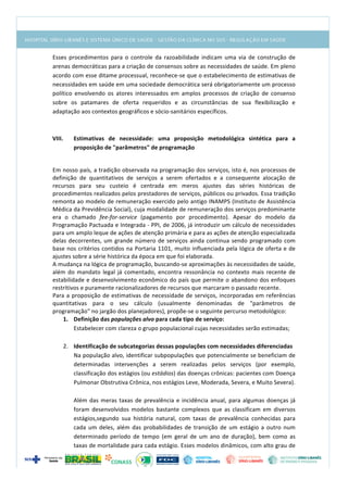  
Esses	
   procedimentos	
   para	
   o	
   controle	
   da	
   razoabilidade	
   indicam	
   uma	
   via	
   de	
   construção	
   de	
  
arenas	
  democráticas	
  para	
  a	
  criação	
  de	
  consensos	
  sobre	
  as	
  necessidades	
  de	
  saúde.	
  Em	
  pleno	
  
acordo	
  com	
  esse	
  ditame	
  processual,	
  reconhece-­‐se	
  que	
  o	
  estabelecimento	
  de	
  estimativas	
  de	
  
necessidades	
  em	
  saúde	
  em	
  uma	
  sociedade	
  democrática	
  será	
  obrigatoriamente	
  um	
  processo	
  
político	
   envolvendo	
   os	
   atores	
   interessados	
   em	
   amplos	
   processos	
   de	
   criação	
   de	
   consenso	
  
sobre	
   os	
   patamares	
   de	
   oferta	
   requeridos	
   e	
   as	
   circunstâncias	
   de	
   sua	
   flexibilização	
   e	
  
adaptação	
  aos	
  contextos	
  geográficos	
  e	
  sócio-­‐sanitários	
  específicos.	
  
	
  
	
  
VIII. Estimativas	
   de	
   necessidade:	
   uma	
   proposição	
   metodológica	
   sintética	
   para	
   a	
  
proposição	
  de	
  "parâmetros"	
  de	
  programação	
  
	
  
Em	
  nosso	
  país,	
  a	
  tradição	
  observada	
  na	
  programação	
  dos	
  serviços,	
  isto	
  é,	
  nos	
  processos	
  de	
  
definição	
   de	
   quantitativos	
   de	
   serviços	
   a	
   serem	
   ofertados	
   e	
   a	
   consequente	
   alocação	
   de	
  
recursos	
   para	
   seu	
   custeio	
   é	
   centrada	
   em	
   meros	
   ajustes	
   das	
   séries	
   históricas	
   de	
  
procedimentos	
  realizados	
  pelos	
  prestadores	
  de	
  serviços,	
  públicos	
  ou	
  privados.	
  Essa	
  tradição	
  
remonta	
  ao	
  modelo	
  de	
  remuneração	
  exercido	
  pelo	
  antigo	
  INAMPS	
  (Instituto	
  de	
  Assistência	
  
Médica	
  da	
  Previdência	
  Social),	
  cuja	
  modalidade	
  de	
  remuneração	
  dos	
  serviços	
  predominante	
  
era	
   o	
   chamado	
   fee-­‐for-­‐service	
   (pagamento	
   por	
   procedimento).	
   Apesar	
   do	
   modelo	
   da	
  
Programação	
  Pactuada	
  e	
  Integrada	
  -­‐	
  PPI,	
  de	
  2006,	
  já	
  introduzir	
  um	
  cálculo	
  de	
  necessidades	
  
para	
  um	
  amplo	
  leque	
  de	
  ações	
  de	
  atenção	
  primária	
  e	
  para	
  as	
  ações	
  de	
  atenção	
  especializada	
  
delas	
  decorrentes,	
  um	
  grande	
  número	
  de	
  serviços	
  ainda	
  continua	
  sendo	
  programado	
  com	
  
base	
  nos	
  critérios	
  contidos	
  na	
  Portaria	
  1101,	
  muito	
  influenciada	
  pela	
  lógica	
  de	
  oferta	
  e	
  de	
  
ajustes	
  sobre	
  a	
  série	
  histórica	
  da	
  época	
  em	
  que	
  foi	
  elaborada.	
  
A	
  mudança	
  na	
  lógica	
  de	
  programação,	
  buscando-­‐se	
  aproximações	
  às	
  necessidades	
  de	
  saúde,	
  
além	
  do	
  mandato	
  legal	
  já	
  comentado,	
  encontra	
  ressonância	
  no	
  contexto	
  mais	
  recente	
  de	
  
estabilidade	
  e	
  desenvolvimento	
  econômico	
  do	
  país	
  que	
  permite	
  o	
  abandono	
  dos	
  enfoques	
  
restritivos	
  e	
  puramente	
  racionalizadores	
  de	
  recursos	
  que	
  marcaram	
  o	
  passado	
  recente.	
  	
  
Para	
  a	
  proposição	
  de	
  estimativas	
  de	
  necessidade	
  de	
  serviços,	
  incorporadas	
  em	
  referências	
  
quantitativas	
   para	
   o	
   seu	
   cálculo	
   (usualmente	
   denominadas	
   de	
   "parâmetros	
   de	
  
programação"	
  no	
  jargão	
  dos	
  planejadores),	
  propõe-­‐se	
  o	
  seguinte	
  percurso	
  metodológico:	
  
1. Definição	
  das	
  populações	
  alvo	
  para	
  cada	
  tipo	
  de	
  serviço:	
  
Estabelecer	
  com	
  clareza	
  o	
  grupo	
  populacional	
  cujas	
  necessidades	
  serão	
  estimadas;	
  
	
  
2. Identificação	
  de	
  subcategorias	
  dessas	
  populações	
  com	
  necessidades	
  diferenciadas	
  
Na	
  população	
  alvo,	
  identificar	
  subpopulações	
  que	
  potencialmente	
  se	
  beneficiam	
  de	
  
determinadas	
   intervenções	
   a	
   serem	
   realizadas	
   pelos	
   serviços	
   (por	
   exemplo,	
  
classificação	
  dos	
  estágios	
  (ou	
  estádios)	
  das	
  doenças	
  crônicas:	
  pacientes	
  com	
  Doença	
  
Pulmonar	
  Obstrutiva	
  Crônica,	
  nos	
  estágios	
  Leve,	
  Moderada,	
  Severa,	
  e	
  Muito	
  Severa).	
  
	
  
Além	
  das	
  meras	
  taxas	
  de	
  prevalência	
  e	
  incidência	
  anual,	
  para	
  algumas	
  doenças	
  já	
  
foram	
   desenvolvidos	
   modelos	
   bastante	
   complexos	
   que	
   as	
   classificam	
   em	
   diversos	
  
estágios,segundo	
   sua	
   história	
   natural,	
   com	
   taxas	
   de	
   prevalência	
   conhecidas	
   para	
  
cada	
  um	
  deles,	
  além	
  das	
  probabilidades	
  de	
   transição	
  de	
  um	
  estágio	
  a	
  outro	
  num	
  
determinado	
   período	
   de	
   tempo	
   (em	
   geral	
   de	
   um	
   ano	
   de	
   duração),	
   bem	
   como	
   as	
  
taxas	
  de	
  mortalidade	
  para	
  cada	
  estágio.	
  Esses	
  modelos	
  dinâmicos,	
  com	
  alto	
  grau	
  de	
  
 