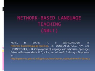 KERN, R. WARE, P. e WARSCHAUER, M.  Network-based language teaching . In:  DEUSEN-SCHOLL, N.V. and HORNBERGER, N.H.  Encyclopedia of language and education . Spreinger Science+Business Media LLC, vol. 4, 2a. ed. 2008. P.281-292. Disponível em  http://gsesrv02.gse.uci.edu/person/warschauer_m/docs/network-based.pdf . 