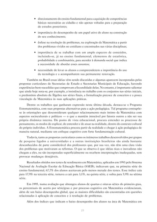 21
• direcionamento do ensino fundamental para a aquisição de competências
básicas necessárias ao cidadão e não apenas voltadas para a preparação
de estudos posteriores;
• importância do desempenho de um papel ativo do aluno na construção
do seu conhecimento;
• ênfase na resolução de problemas, na exploração da Matemática a partir
dos problemas vividos no cotidiano e encontrados nas várias disciplinas;
• importância de se trabalhar com um amplo espectro de conteúdos,
incluindo-se, já no ensino fundamental, elementos de estatística,
probabilidade e combinatória, para atender à demanda social que indica
a necessidade de abordar esses assuntos;
• necessidade de levar os alunos a compreenderem a importância do uso
da tecnologia e a acompanharem sua permanente renovação.
Também no Brasil essas idéias vêm sendo discutidas e algumas aparecem incorporadas pelas
propostas curriculares de Secretarias de Estado e Secretarias Municipais de Educação, havendo
experiências bem-sucedidas que comprovam a fecundidade delas. No entanto, é importante salientar
que ainda hoje nota-se, por exemplo, a insistência no trabalho com os conjuntos nas séries iniciais,
o predomínio absoluto da Álgebra nas séries finais, a formalização precoce de conceitos e a pouca
vinculação da Matemática às suas aplicações práticas.
Dentre os trabalhos que ganharam expressão nesta última década, destaca-se o Programa
Etnomatemática, com suas propostas alternativas para a ação pedagógica. Tal programa contrapõe-
se às orientações que desconsideram qualquer relacionamento mais íntimo da Matemática com
aspectos socioculturais e políticos — o que a mantém intocável por fatores outros a não ser sua
própria dinâmica interna. Do ponto de vista educacional, procura entender os processos de
pensamento, os modos de explicar, de entender e de atuar na realidade, dentro do contexto cultural
do próprio indivíduo. A Etnomatemática procura partir da realidade e chegar à ação pedagógica de
maneira natural, mediante um enfoque cognitivo com forte fundamentação cultural.
Todavia, tanto as propostas curriculares como os inúmeros trabalhos desenvolvidos por grupos
de pesquisa ligados a universidades e a outras instituições brasileiras são ainda bastante
desconhecidos de parte considerável dos professores que, por sua vez, não têm uma clara visão
dos problemas que motivaram as reformas. O que se observa é que idéias ricas e inovadoras não
chegam a eles, ou são incorporadas superficialmente ou recebem interpretações inadequadas, sem
provocar mudanças desejáveis.
Resultados obtidos nos testes de rendimento em Matemática, aplicados em 1993 pelo Sistema
Nacional de Avaliação Escolar da Educação Básica (SAEB), indicavam que, na primeira série do
ensino fundamental, 67,7% dos alunos acertavam pelo menos metade dos testes. Esse índice caía
para 17,9% na terceira série, tornava a cair para 3,1%, na quinta série, e subia para 5,9% na sétima
série.
Em 1995, numa avaliação que abrangeu alunos de quartas e oitavas séries do primeiro grau,
os percentuais de acerto por série/grau e por processo cognitivo em Matemática evidenciaram,
além de um baixo desempenho global, que as maiores dificuldades são encontradas em questões
relacionadas à aplicação de conceitos e à resolução de problemas.
Além dos índices que indicam o baixo desempenho dos alunos na área de Matemática em
 