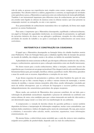 25
vida de todas as pessoas nas experiências mais simples como contar, comparar e operar sobre
quantidades. Nos cálculos relativos a salários, pagamentos e consumo, na organização de atividades
como agricultura e pesca, a Matemática se apresenta como um conhecimento de muita aplicabilidade.
Também é um instrumental importante para diferentes áreas do conhecimento, por ser utilizada
em estudos tanto ligados às ciências da natureza como às ciências sociais e por estar presente na
composição musical, na coreografia, na arte e nos esportes.
Essa potencialidade do conhecimento matemático deve ser explorada, da forma mais ampla
possível, no ensino fundamental.
Para tanto, é importante que a Matemática desempenhe, equilibrada e indissociavelmente,
seu papel na formação de capacidades intelectuais, na estruturação do pensamento, na agilização
do raciocínio dedutivo do aluno, na sua aplicação a problemas, situações da vida cotidiana e
atividades do mundo do trabalho e no apoio à construção de conhecimentos em outras áreas
curriculares.
MATEMÁTICA E CONSTRUÇÃO DA CIDADANIA
O papel que a Matemática desempenha na formação básica do cidadão brasileiro norteia
estes Parâmetros. Falar em formação básica para a cidadania significa falar da inserção das pessoas
no mundo do trabalho, das relações sociais e da cultura, no âmbito da sociedade brasileira.
A pluralidade de etnias existente no Brasil, que dá origem a diferentes modos de vida, valores,
crenças e conhecimentos, apresenta-se para a educação matemática como um desafio interessante.
Os alunos trazem para a escola conhecimentos, idéias e intuições, construídos através das
experiências que vivenciam em seu grupo sociocultural. Eles chegam à sala de aula com diferenciadas
ferramentas básicas para, por exemplo, classificar, ordenar, quantificar e medir. Além disso, aprendem
a atuar de acordo com os recursos, dependências e restrições de seu meio.
A par desses esquemas de pensamentos e práticas, todo aluno brasileiro faz parte de uma
sociedade em que se fala a mesma língua, se utiliza o mesmo sistema de numeração, o mesmo
sistema de medidas, o mesmo sistema monetário; além disso, recebe informações veiculadas por
meio de mídias abrangentes, que se utilizam de linguagens e recursos gráficos comuns,
independentemente das características particulares dos grupos receptores.
Desse modo, um currículo de Matemática deve procurar contribuir, de um lado, para a
valorização da pluralidade sociocultural, impedindo o processo de submissão no confronto com
outras culturas; de outro, criar condições para que o aluno transcenda um modo de vida restrito a
um determinado espaço social e se torne ativo na transformação de seu ambiente.
A compreensão e a tomada de decisões diante de questões políticas e sociais também
dependem da leitura e interpretação de informações complexas, muitas vezes contraditórias, que
incluem dados estatísticos e índices divulgados pelos meios de comunicação. Ou seja, para exercer
a cidadania, é necessário saber calcular, medir, raciocinar, argumentar, tratar informações
estatisticamente, etc.
Da mesma forma, a sobrevivência numa sociedade que, a cada dia, torna-se mais complexa,
exigindo novos padrões de produtividade, depende cada vez mais de conhecimento.
 