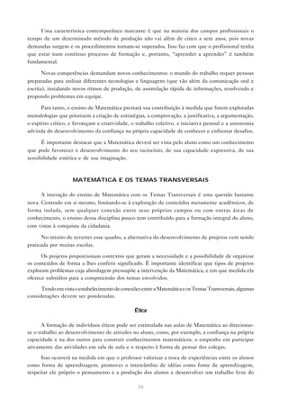 26
Uma característica contemporânea marcante é que na maioria dos campos profissionais o
tempo de um determinado método de produção não vai além de cinco a sete anos, pois novas
demandas surgem e os procedimentos tornam-se superados. Isso faz com que o profissional tenha
que estar num contínuo processo de formação e, portanto, “aprender a aprender” é também
fundamental.
Novas competências demandam novos conhecimentos: o mundo do trabalho requer pessoas
preparadas para utilizar diferentes tecnologias e linguagens (que vão além da comunicação oral e
escrita), instalando novos ritmos de produção, de assimilação rápida de informações, resolvendo e
propondo problemas em equipe.
Para tanto, o ensino de Matemática prestará sua contribuição à medida que forem exploradas
metodologias que priorizem a criação de estratégias, a comprovação, a justificativa, a argumentação,
o espírito crítico, e favoreçam a criatividade, o trabalho coletivo, a iniciativa pessoal e a autonomia
advinda do desenvolvimento da confiança na própria capacidade de conhecer e enfrentar desafios.
É importante destacar que a Matemática deverá ser vista pelo aluno como um conhecimento
que pode favorecer o desenvolvimento do seu raciocínio, de sua capacidade expressiva, de sua
sensibilidade estética e de sua imaginação.
MATEMÁTICA E OS TEMAS TRANSVERSAIS
A interação do ensino de Matemática com os Temas Transversais é uma questão bastante
nova. Centrado em si mesmo, limitando-se à exploração de conteúdos meramente acadêmicos, de
forma isolada, sem qualquer conexão entre seus próprios campos ou com outras áreas de
conhecimento, o ensino dessa disciplina pouco tem contribuído para a formação integral do aluno,
com vistas à conquista da cidadania.
No intuito de reverter esse quadro, a alternativa do desenvolvimento de projetos vem sendo
praticada por muitas escolas.
Os projetos proporcionam contextos que geram a necessidade e a possibilidade de organizar
os conteúdos de forma a lhes conferir significado. É importante identificar que tipos de projetos
exploram problemas cuja abordagem pressupõe a intervenção da Matemática, e em que medida ela
oferece subsídios para a compreensão dos temas envolvidos.
TendoemvistaoestabelecimentodeconexõesentreaMatemáticaeosTemasTransversais,algumas
considerações devem ser ponderadas.
Ética
A formação de indivíduos éticos pode ser estimulada nas aulas de Matemática ao direcionar-
se o trabalho ao desenvolvimento de atitudes no aluno, como, por exemplo, a confiança na própria
capacidade e na dos outros para construir conhecimentos matemáticos, o empenho em participar
ativamente das atividades em sala de aula e o respeito à forma de pensar dos colegas.
Isso ocorrerá na medida em que o professor valorizar a troca de experiências entre os alunos
como forma de aprendizagem, promover o intercâmbio de idéias como fonte de aprendizagem,
respeitar ele próprio o pensamento e a produção dos alunos e desenvolver um trabalho livre do
 
