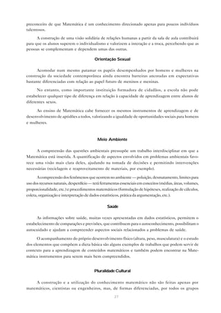27
preconceito de que Matemática é um conhecimento direcionado apenas para poucos indívíduos
talentosos.
A construção de uma visão solidária de relações humanas a partir da sala de aula contribuirá
para que os alunos superem o individualismo e valorizem a interação e a troca, percebendo que as
pessoas se complementam e dependem umas das outras.
Orientação Sexual
Acomodar num mesmo patamar os papéis desempenhados por homens e mulheres na
construção da sociedade contemporânea ainda encontra barreiras ancoradas em expectativas
bastante diferenciadas com relação ao papel futuro de meninos e meninas.
No entanto, como importante instituição formadora de cidadãos, a escola não pode
estabelecer qualquer tipo de diferença em relação à capacidade de aprendizagem entre alunos de
diferentes sexos.
Ao ensino de Matemática cabe fornecer os mesmos instrumentos de aprendizagem e de
desenvolvimento de aptidões a todos, valorizando a igualdade de oportunidades sociais para homens
e mulheres.
Meio Ambiente
A compreensão das questões ambientais pressupõe um trabalho interdisciplinar em que a
Matemática está inserida. A quantificação de aspectos envolvidos em problemas ambientais favo-
rece uma visão mais clara deles, ajudando na tomada de decisões e permitindo intervenções
necessárias (reciclagem e reaproveitamento de materiais, por exemplo).
A compreensão dos fenômenos que ocorrem no ambiente — poluição, desmatamento, limites para
uso dos recursos naturais, desperdício — terá ferramentas essenciais em conceitos (médias, áreas, volumes,
proporcionalidade, etc.) e procedimentos matemáticos (formulação de hipóteses, realização de cálculos,
coleta, organização e interpretação de dados estatísticos, prática da argumentação, etc.).
Saúde
As informações sobre saúde, muitas vezes apresentadas em dados estatísticos, permitem o
estabelecimento de comparações e previsões, que contribuem para o autoconhecimento, possibilitam o
autocuidado e ajudam a compreender aspectos sociais relacionados a problemas de saúde.
O acompanhamento do próprio desenvolvimento físico (altura, peso, musculatura) e o estudo
dos elementos que compõem a dieta básica são alguns exemplos de trabalhos que podem servir de
contexto para a aprendizagem de conteúdos matemáticos e também podem encontrar na Mate-
mática instrumentos para serem mais bem compreendidos.
Pluralidade Cultural
A construção e a utilização do conhecimento matemático não são feitas apenas por
matemáticos, cientistas ou engenheiros, mas, de formas diferenciadas, por todos os grupos
 