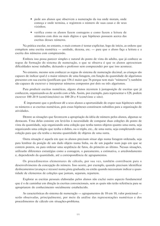 66
• pede aos alunos que observem a numeração da rua onde moram, onde
começa e onde termina, e registrem o número de suas casas e de seus
vizinhos;
• verifica como os alunos fazem contagens e como fazem a leitura de
números com dois ou mais dígitos e que hipóteses possuem acerca das
escritas desses números.
Na prática escolar, no entanto, o mais comum é tentar explicitar, logo de início, as ordens que
compõem uma escrita numérica — unidade, dezena, etc. — para que o aluno faça a leitura e a
escrita dos números com compreensão.
Embora isso possa parecer simples e natural do ponto de vista do adulto, que já conhece as
regras de formação do sistema de numeração, o que se observa é que os alunos apresentam
dificuldades nesse trabalho, deixando o professor sem compreender por que isso acontece.
No entanto, mesmo sem conhecer as regras do sistema de numeração decimal, as crianças são
capazes de indicar qual é o maior número de uma listagem, em função da quantidade de algarismos
presentes em sua escrita (justificam que 156 é maior que 76 porque tem mais “números”); também
são capazes de escrever e interpretar números compostos por dois ou três algarismos.
Para produzir escritas numéricas, alguns alunos recorrem à justaposição de escritas que já
conhecem, organizando-as de acordo com a fala. Assim, por exemplo, para representar o 128, podem
escrever 100 20 8 (cem/vinte/oito) ou 100 20 e 8 (cem/vinte e oito).
É importante que o professor dê a seus alunos a oportunidade de expor suas hipóteses sobre
os números e as escritas numéricas, pois essas hipóteses constituem subsídios para a organização de
atividades.
Dentre as situações que favorecem a apropriação da idéia de número pelos alunos, algumas se
destacam. Uma delas consiste em levá-los à necessidade de comparar duas coleções do ponto de
vista da quantidade, seja organizando uma coleção que tenha tantos objetos quanto uma outra, seja
organizando uma coleção que tenha o dobro, ou o triplo, etc., de uma outra, seja completando uma
coleção para que ela tenha a mesma quantidade de objetos de uma outra.
Outra situação é aquela em que os alunos precisam situar algo numa listagem ordenada, seja
para lembrar da posição de um dado objeto numa linha, ou de um jogador num jogo em que se
contem pontos, ou para ordenar uma seqüência de fatos, do primeiro ao último. Nessas situações,
utilizarão diferentes estratégias como a contagem, o pareamento, a estimativa, o arredondamento
e, dependendo da quantidade, até a correspondência de agrupamentos.
Os procedimentos elementares de cálculo, por sua vez, também contribuem para o
desenvolvimento da concepção do número. Isso ocorre, por exemplo, quando precisam identificar
deslocamentos (avanços e recuos) numa pista graduada; ou então quando necessitam indicar a quan-
tidade de elementos de coleções que juntam, separam, repartem.
Explorar as escritas pessoais elaboradas pelos alunos não exclui outro aspecto fundamental
que é o de caminhar em direção às escritas convencionais, sem as quais não terão referência para se
apropriarem do conhecimento socialmente estabelecido.
As características do sistema de numeração — agrupamentos de 10 em 10, valor posicional —
serão observadas, principalmente, por meio da análise das representações numéricas e dos
procedimentos de cálculo em situações-problema.
 