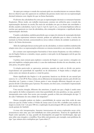 68
Ao optar por começar o estudo dos racionais pelo seu reconhecimento no contexto diário,
deve-se observar que eles aparecem no cotidiano das pessoas muito mais em sua representação
decimal (números com vírgula) do que na forma fracionária.
O advento das calculadoras fez com que as representações decimais se tornassem bastante
freqüentes. Desse modo, um trabalho interessante consiste em utilizá-las para o estudo das
representações decimais na escola. Por meio de atividades em que os alunos são convidados a
dividir, usando a calculadora, 1 por 2, 1 por 3, 1 por 4, 1 por 5, etc., e a levantar hipóteses sobre as
escritas que aparecem no visor da calculadora, eles começarão a interpretar o significado dessas
representações decimais.
Usando a calculadora, também perceberão que as regras do sistema de numeração decimal,
utilizadas para representar números naturais, podem ser aplicadas para se obter a escrita dos
racionais na forma decimal, acrescentando-se novas ordens à direita da unidade (a primeira or-
dem) e de forma decrescente.
Além da exploração dessas escritas pelo uso da calculadora, os alunos também estabelecerão
relação entre elas e as representações referentes ao sistema monetário e aos sistemas de medida.
Já o contato com representações fracionárias é bem menos freqüente; na vida cotidiana o
uso de frações limita-se a metades, terços, quartos e mais pela via da linguagem oral do que das
representações.
A prática mais comum para explorar o conceito de fração é a que recorre a situações em
que está implícita a relação parte-todo; é o caso das tradicionais divisões de um chocolate, ou de
uma pizza, em partes iguais.
A relação parte-todo se apresenta, portanto, quando um todo se divide em partes
(equivalentes em quantidade de superfície ou de elementos). A fração indica a relação que
existe entre um número de partes e o total de partes.
Outro significado das frações é o de quociente; baseia-se na divisão de um natural por
outro (a : b = a / b; b ≠ 0). Para o aluno, ela se diferencia da interpretação anterior, pois dividir um
chocolate em 3 partes e comer 2 dessas partes é uma situação diferente daquela em que é
preciso dividir 2 chocolates para 3 pessoas. No entanto, nos dois casos, o resultado é representado
pela mesma notação: 2/3.
Uma terceira situação, diferente das anteriores, é aquela em que a fração é usada como
uma espécie de índice comparativo entre duas quantidades de uma grandeza, ou seja, quando é
interpretada como razão. Isso ocorre, por exemplo, quando se lida com informações do tipo “2
de cada 3 habitantes de uma cidade são imigrantes”.
Outros exemplos podem ser dados: a possibilidade de sortear uma bola verde de uma
caixa em que há 2 bolas verdes e 8 bolas de outras cores (2 em 10); o trabalho com escalas em
mapas (a escala é de 1 cm para 100 m); a exploração da porcentagem (40 em cada 100 alunos da
escola gostam de futebol).
A essas três interpretações, bastante interessantes de serem exploradas neste ciclo,
acrescenta-se mais uma, que será trabalhada nos ciclos posteriores. Trata-se do significado da
fração como operador, ou seja, quando ela desempenha um papel de transformação, algo que
atua sobre uma situação e a modifica. Essa idéia está presente, por exemplo, num problema do
tipo “que número devo multiplicar por 3 para obter 2”.
 