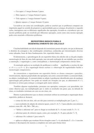 74
— Um rapaz e 3 moças formam 3 pares.
— Dois rapazes e 3 moças formam 6 pares.
— Três rapazes e 3 moças formam 9 pares.
— Quatro rapazes e 3 moças formam 12 pares.
Levando-se em conta tais considerações, pode-se concluir que os problemas cumprem um
importante papel no sentido de propiciar as oportunidades para as crianças, do primeiro e segundo
ciclos, interagirem com os diferentes significados das operações, levando-as a reconhecer que um
mesmo problema pode ser resolvido por diferentes operações, assim como uma mesma operação
pode estar associada a diferentes problemas.
REPERTÓRIO BÁSICO PARA O
DESENVOLVIMENTO DO CÁLCULO
Uma boa habilidade em cálculo depende de consistentes pontos de apoio, em que se destacam
o domínio da contagem e das combinações aritméticas, conhecidas por denominações diversas
como tabuadas, listas de fatos fundamentais, leis, repertório básico, etc.
Evidentemente, a aprendizagem de um repertório básico de cálculos não se dá pela simples
memorização de fatos de uma dada operação, mas sim pela realização de um trabalho que envolve
a construção, a organização e, como conseqüência, a memorização compreensiva desses fatos.
A construção apóia-se na resolução de problemas e confere significados a escritas do tipo
a + b = c, a x b = c. Já a organização dessas escritas e a observação de regularidades facilita a
memorização compreensiva.
Ao construírem e organizarem um repertório básico os alunos começam a perceber,
intuitivamente, algumas propriedades das operações, tais como a associatividade e a comutatividade,
na adição e multiplicação. A comutatividade na adição é geralmente identificada antes de qualquer
apresentação pelo professor. Isso pode ser notado em situações em que, ao adicionarem 4 + 7,
invertem os termos para começar a contagem pelo maior número.
Também algumas regularidades, presentes nas operações, começam a ser percebidas, tais
como: observar que, nas multiplicações por 2, todos os resultados são pares; que, na tabuada do
cinco, os resultados terminam em zero ou em cinco, etc.
Dentre os procedimentos que os alunos costumam utilizar na construção e organização desse
repertório, podem-se destacar:
— contar de dois em dois, três em três para construir as multiplicações por 2, por 3...;
— usar resultados de adições de números iguais, como 4 + 4, 7 + 7 para cálculos com números
maiores como 40 + 40, 700 + 700, etc.;
— “dobrar e adicionar um” para se chegar ao resultado de 5 + 6 como sendo 5 + 5 + 1;
— adicionar pares de números iguais, como, por exemplo, 8 + 8, para calcular 7 + 9;
— adicionar 10 e subtrair 1 para somar 9;
— aplicar as adições que resultam 10 em situações como 7 + 4, calculando (7 + 3) + 1 (um dos
números é decomposto de maneira a completar um outro para formar dez);
 