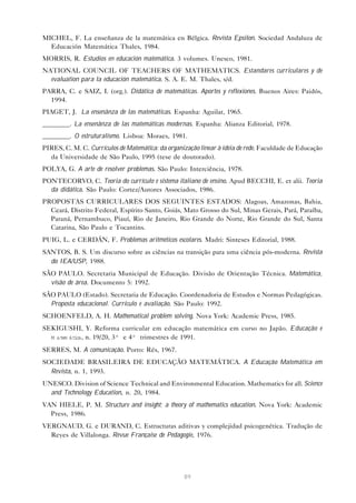 89
MICHEL, F. La enseñanza de la matemática en Bélgica. Revista Epsilon. Sociedad Andaluza de
Educación Matemática Thales, 1984.
MORRIS, R. Estudios en educación matemática. 3 volumes. Unesco, 1981.
NATIONAL COUNCIL OF TEACHERS OF MATHEMATICS. Estandares curriculares y de
evaluation para la educación matemática. S. A. E. M. Thales, s/d.
PARRA, C. e SAIZ, I. (org.). Didática de matemáticas. Aportes y reflexiones. Buenos Aires: Paidós,
1994.
PIAGET, J. La ensenãnza de las matemáticas. Espanha: Aguilar, 1965.
________. La ensenãnza de las matemáticas modernas. Espanha: Alianza Editorial, 1978.
________. O estruturalismo. Lisboa: Moraes, 1981.
PIRES, C. M. C. Currículos de Matemática: da organização linear à idéia de rede. Faculdade de Educação
da Universidade de São Paulo, 1995 (tese de doutorado).
POLYA, G. A arte de resolver problemas. São Paulo: Interciência, 1978.
PONTECORVO, C. Teoria do currículo e sistema italiano de ensino. Apud BECCHI, E. et alii. Teoria
da didática. São Paulo: Cortez/Autores Associados, 1986.
PROPOSTAS CURRICULARES DOS SEGUINTES ESTADOS: Alagoas, Amazonas, Bahia,
Ceará, Distrito Federal, Espírito Santo, Goiás, Mato Grosso do Sul, Minas Gerais, Pará, Paraíba,
Paraná, Pernambuco, Piauí, Rio de Janeiro, Rio Grande do Norte, Rio Grande do Sul, Santa
Catarina, São Paulo e Tocantins.
PUIG, L. e CERDÁN, F. Problemas aritméticos escolares. Madri: Sinteses Editorial, 1988.
SANTOS, B. S. Um discurso sobre as ciências na transição para uma ciência pós-moderna. Revista
do IEA/USP, 1988.
SÃO PAULO. Secretaria Municipal de Educação. Divisão de Orientação Técnica. Matemática,
visão de área. Documento 5: 1992.
SÃO PAULO (Estado). Secretaria de Educação. Coordenadoria de Estudos e Normas Pedagógicas.
Proposta educacional. Currículo e avaliação. São Paulo: 1992.
SCHOENFELD, A. H. Mathematical problem solving. Nova York: Academic Press, 1985.
SEKIGUSHI, Y. Reforma curricular em educação matemática em curso no Japão. Educação e
M atem ática, n. 19/20, 3º e 4º trimestres de 1991.
SERRES, M. A comunicação. Porto: Rés, 1967.
SOCIEDADE BRASILEIRA DE EDUCAÇÃO MATEMÁTICA. A Educação Matemática em
Revista, n. 1, 1993.
UNESCO. Division of Science Technical and Environmental Education. Mathematics for all. Science
and Technology Education, n. 20, 1984.
VAN HIELE, P. M. Structure and insight; a theory of mathematics education. Nova York: Academic
Press, 1986.
VERGNAUD, G. e DURAND, C. Estructuras aditivas y complejidad psicogenética. Tradução de
Reyes de Villalonga. Révue Française de Pédagogie, 1976.
 