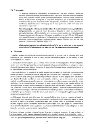 100
h. Lectura: La lógica de las emociones
LERNER, Roberto (2005) De Mentes & Re Cuerdos. Lima. Norma. pp 83-85.
¿Contradicción en los términos? La tradición occidental, desde los griegos y salvo excepciones, nos induce
a una respuesta afirmativa. La lógica no tiene que ver con las emociones. Estas interfieren con aquella, la
enturbian y neutralizan. ¡Si tan solo pudiéramos tomar decisiones sin el lastre de latidos, turbaciones,
sonrojos, retortijones o lágrimas! Entre nuestro cerebro y el mundo está el prístino parabrisas de nuestra
razón. Veríamos todo absolutamente claro de no ser por esas lluvias, garúas o tormentas que empañan
nuestra objetividad.
Las emociones son reacciones complejas que incluyen un estado mental, vale decir, experiencia subjetiva
como rabia u orgullo; un impulso para actuar —salir corriendo o atacar— no necesariamente explícito; y
cambios en nuestro cuerpo —mayor irrigación sanguínea o tensamiento muscular— que preparan para la
acción o comunican a terceros, a través de posturas o gestos, lo que sentimos o queremos que piensen
que sentimos.
Los casos que se ajustan a la supuestamente deseable situación descrita en el primer párrafo —ausencia
de emociones—, son escasos, pero son. Phineas Gage, un capataz en el tendido de rieles durante el gran
desarrollo ferrocarrilero en California, sufrió un terrible accidente: el tubo de acero con el que taqueaba
la pólvora mezclada con arena —olvidó poner esta última— salió disparado como un proyectil, entró por
el pómulo y salió por la parte superior del cráneo. Ante la mirada sorprendida de sus colegas, el hombre
de 25 años, se levantó y fue asistido por un médico que se encontraba en el lugar. Salvo una infección que
superó dada su buena salud, los exámenes a los que fue sometido no mostraron secuelas: memoria,
motricidad, cálculo, todo normal. En efecto, todo normal, salvo que Mr. Gage había dejado de sentir
emociones: ni rabia, ni pena, ni anhelo, deseo, alegría o vergüenza. Nada.
Phineas Gage falleció 15 años después. Perdió su empleo, su matrimonio y nunca pudo establecerse y
rehacer su vida. Se había convertido en un ser totalmente racional y, por ende, estúpido desde el punto
de vista social. Emocionalmente hablando era un idiota: no podía priorizar, le daba lo mismo todo, nada
era especialmente importante. Su cráneo se encuentra en el Museo de Medicina de Harvard y gracias a
complejas simulaciones, sabemos que si bien, milagrosamente el instrumento con el que trabajaba no
comprometió su vida ni las facultades que permiten sumar, restar, orientarse en el espacio y procesar
información compleja, dañó irreversiblemente su capacidad para sentir emociones.
Las emociones son sistemas de señales. Para los demás y para quienes las emiten. Son instrumentos
poderosos para inferir qué pasa en la mente de las personas, para identificarse con ellas, para comprender
sus motivos y predecir el curso posterior de sus acciones. Las emociones son marcadores que permiten
encontrar nuestro camino en la maraña de hechos, datos, incidencias y ocurrencias de una vida. Como los
que usamos cuando estamos leyendo un libro: una página doblada, un texto resaltado, una frase subra-
yada, un comentario al margen. Los libros sin marcadores pierden intimidad, individualización. Se
convierten en líneas anónimas y áridas. Como una mente sin emociones.
Las emociones son abreviaturas y condensadores de significados que pueden ser vitales, cruciales para
sobrevivir en la sociedad. Permiten a nuestros semejantes saber si deben tomar en serio lo que decimos,
si deben seguir insistiendo en sus propósitos o recular momentáneamente. Pero también son una fuente
de conocimiento sobre nosotros mismos. Un gesto o un ligero vacío en el estómago, bastan para transmitir
lo que, sin emociones, deberíamos describir con una larga secuencia de palabras. Las emociones hacen lo
que el dolor ante una agresión física: avisan.
La razón de las emociones es humanizar la razón. Ponerla en un contexto. Darle un cauce relevante para
la vida en grupo. Pueden interferir con los procesos de toma de decisión o volvernos más intensos, pero
sin ellas no podríamos decidir y las guerras serían mucho más crueles. No en vano cuando queda al
descubierto uno de esos asesinos en serie que tanto nos asombran, indignan y horrorizan, los vecinos
afirman que se trata de personas muy tranquilas. Quizá la parte de nuestra imagen que se parece a la de
Dios, está más del lado de la emoción que de la razón. Sin la primera no tenemos semejantes.
 