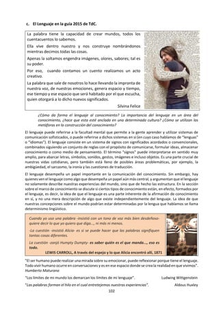 102
2.4 El lenguaje
“El lenguaje enmarca las coordenadas de nuestra vida. Los seres humanos, desde que
nacemos, somos los animales más indefensos de la naturaleza, pero unas bestias que hablan;
por lo tanto, podemos solicitar ayuda, aprender a pedir perdón o ensayar nuevas y novedosas
formas de declararnos. El lenguaje es un puente de palabras que se establece entre dos
individualidades que sin él estarían mucho más perdidas, mucho más aisladas, mucho más
indefensas. Decía Nietzsche: «El lenguaje es el único punto de unión entre dos seres
eternamente separados».
Pero el lenguaje, las palabras, no son sólo la base de la comunicación humana, sino también
del pensamiento. Las ideas no nacen desnudas y después se visten con determinado
concepto. Las ideas, a diferencia de los seres humanos, nacen vestidas. Son indisociables del
lenguaje. Lo cual nos indica que sin el lenguaje no podríamos pensar. El límite del lenguaje
será pues el límite de mi mundo, de mi inteligencia, de mi pensamiento, como muy bien han
planteado numerosos psicólogos contemporáneos y algunos filósofos, entre los que cabe
destacar a Wittgenstein.” (MUÑOZ; 2010; 115)
¿Qué relación hay entre lenguaje y conocimiento? ¿Por qué se afirma que es una forma de
conocimiento? ¿Qué quiere decir el texto con que “las palabras no nacen desnudas”?
a. Dinámicas.
1. ¿Es fácil verbalizar todo lo que vivimos? Intenta describir el olor del café, el sabor de la lúcuma,
cómo haces para montarte en una bicicleta, o cómo se siente el perder un ser querido o estar
enamorado de una persona.
2. ¿Por qué en diferentes zonas que se habla el mismo idioma, se utilizan palabras diferentes? ¿Cómo
se dice en tu país? Comparte con tus compañeros de otros lugares cómo se llama en tu lugar de origen
algunas frutas o vegetales, algunos elementos de la escuela, algunas partes del cuerpo humano y otros
en los que hayas notado diferencias.
3. ¿Por qué el idioma se modifica? Se puede aprovechar este ejercicio para hacer un encuentro de
educación sexual y reflexionar sobre el lenguaje que utilizamos para referirnos a la sexualidad. La
pizarra se divide en 6 zonas y se escribe una palabra en cada una de ellas. Se pide a los estudiantes
que durante 4 minutos escriban en cada zona todos los sinónimos que se les ocurran de la palabra
original. Las palabras que se pueden usar son: coito, vagina, pene, homosexual, masturbación, senos,
testículos, … Al terminar el tiempo de escritura se pasa a una revisión de lo que sucedió. ¿Cómo nos
sentimos? ¿Qué hicimos? ¿Cómo han vivido la experiencia los varones y las mujeres? ¿Qué palabras
han aparecido y cuáles no? ¿Con quiénes usaríamos cada palabra? ¿Por qué existen tantas palabras
entre los adolescentes para referirse al tema de la sexualidad? ¿Qué diría al respecto el texto de más
arriba? ¿Por qué se habla sin hablar del tema? ¿qué relación hay entre palabras, género, sexualidad,
conocimiento, experiencia?
4. ¿El lenguaje depende solo del emisor del mensaje? ¿Cómo intervienen el receptor, el canal, el
contexto y los otros elementos del acto comunicativo? Continuando con la educación sexual, se puede
proponer el ejercicio de escribir un pequeño texto para explicar cómo es que vienen los niños al
mundo. Un grupo puede tener como destinatario un niño de 5 años. Otro grupo una compañera de
clase (en el Facebook). Un tercer grupo está en una exposición en la clase. Y un cuarto grupo la carta
la escribe un médico para una revista especializada.
La lengua está viva: cambia a través del tiempo, de grupo en grupo de personas y de lugar en lugar. Se
recomienda leer: “Habla Jugador. Gajes y oficios de la jerga peruana”. de Julio Hevia. (2008) Ed. Taurus.
“Una vez que se ha pensado algo, es inevitable la mediación del lenguaje”. Kenzaburo Oe
 