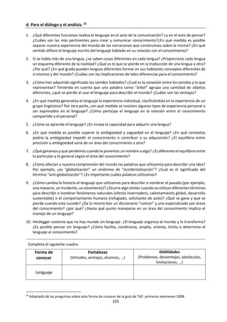 103
b. Análisis de Video: “Los Castellanos del Perú”.
Observa el siguiente video
(https://www.youtube.com/watch?v=snf0P-2ccow) y
realiza un ejercicio de presentación oral. ¿Qué
preguntas del conocimiento se podrían plantear a
partir de esta situación de la vida real? ¿Cómo las
desarrollarías? ¿cómo podría afectar los diferentes
castellanos del Perú la manera de ver las cosas y la
comunicación y entendimiento entre los peruanos?
¿Qué relación hay entre lenguaje y conocimiento? Comenta desde el siguiente texto, el artículo
presentado y desde tu experiencia en las clases de lengua, inglés y otros idiomas.
“… la realidad es una totalidad, pero las palabras y los conceptos la fragmentan. Por eso es tan difícil
traducir de un idioma a otro, porque cada idioma fragmenta la realidad de una manera diferente. Es
imposible traducir la palabra inglesa "home" al francés o al español. La palabra española "casa" no es
exactamente "home"; "home" tiene asociaciones que son específicas del idioma inglés. Todos los
idiomas tienen palabras y expresiones que no se pueden traducir, porque fragmentamos la realidad
y agregamos o quitamos algo, y el uso hace cambiar continuamente. La realidad es una totalidad, y
nosotros la fragmentamos para formar conceptos y utilizamos palabras para indicar diferentes partes.
Si usted nunca hubiera visto un animal, por ejemplo, y un día encontrara una cola -sólo una cola- y
alguien le dijera: "Esto es una cola" ¿tendría usted idea de qué era ésta si no tuviera idea de lo que es
un animal?
Las ideas generalmente fragmentan la visión, la intuición, o la experiencia de la realidad como
totalidad. Esto es lo que los místicos nos dicen continuamente. Las palabras no pueden darle a uno la
realidad. Solamente señalan, solamente indican. Uno las utiliza como indicadores para llegar a la
realidad. Pero una vez uno llega, sus conceptos son inútiles”. (De Mello: 2009; 159)
Hablemos de “La Mancha
extraterritorial”, ensayo con el
que obtienes el Premio Don
Quijote de Periodismo. En él
dices que el español es un
idioma “irrelevante para el
mundo del conocimiento”. ¿Han
premiado entonces el ensayo de
un aguafiestas?
Es verdad. El texto es un poco
aguafiestas porque mientras
todo el mundo toca campanas
porque ya somos 500 millones de
hispanohablantes, yo trato de
dirigir la atención sobre la calidad
de los hispanohablantes.
Diario El Comercio. p. C2
Lima, sábado 7 de febrero del 2015
Entrevista a Fernando Iwasaki
Algo que no admite discusión es que la lengua española no es la lengua del conocimiento, la lengua de
la filosofía, no es la lengua de los grandes negocios ni de la diplomacia. La lengua española, en ese
sentido, está por detrás de otras. He tratado de argumentarlo poniendo muchos ejemplos, pero a la vez
para que no sea deprimente, hablo de los escritores que, proviniendo de otras lenguas, eligen el español
como lengua literaria. Allí sí es donde nosotros debemos celebrar. Eso es lo que hace que una lengua
aumente su valor cultural. Para que el castellano pueda ser una lengua franca, probablemente tenga
que empezar con alguien que se aprenda un verso de Vallejo o pueda leer a Borges.
 