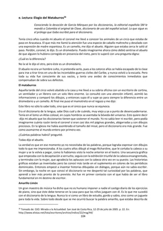 104
La palabra tiene la capacidad de crear mundos, todos los
cuentacuentos lo sabemos.
Ella vive dentro nuestro y nos construye nombrándonos mientras
decimos todas las cosas.
Apenas la soltamos engendra imágenes, olores, sabores; tal es su
poder.
Por eso, cuando contamos un cuento realizamos un acto creativo.
La palabra que sale de nosotros lo hace llevando la impronta de
nuestra voz, de nuestras emociones, genera espacio y tiempo, ese
tiempo y ese espacio que será habitado por el que escucha, quien
otorgará a lo dicho nuevos significados.
Silvina Felice
c. El Lenguaje en la guía 2015 de TdC.
¿Cómo da forma el lenguaje al conocimiento? La importancia del lenguaje en un área del
conocimiento, ¿hace que esta esté anclada en una determinada cultura? ¿Cómo se utilizan las
metáforas en la construcción del conocimiento?
El lenguaje puede referirse a la facultad mental que permite a la gente aprender y utilizar sistemas de
comunicación sofisticados, o puede referirse a dichos sistemas en sí (en cuyo caso hablamos de “lenguas”
o “idiomas”). El lenguaje consiste en un sistema de signos con significados acordados o convencionales,
combinados siguiendo un conjunto de reglas con el propósito de comunicarse, formular ideas, almacenar
conocimiento o como medio de pensamiento. El término “signos” puede interpretarse en sentido muy
amplio, para abarcar letras, símbolos, sonidos, gestos, imágenes e incluso objetos. Es una parte crucial de
nuestras vidas cotidianas, pero también está lleno de posibles áreas problemáticas, por ejemplo, la
ambigüedad, el sarcasmo, la ironía y las cuestiones de traducción.
El lenguaje desempeña un papel importante en la comunicación del conocimiento. Sin embargo, hay
quienes ven el lenguaje como algo que desempeña un papel aún más central, y argumentan que el lenguaje
no solamente describe nuestras experiencias del mundo, sino que de hecho las estructura. En la sección
sobre el marco de conocimiento se discute si ciertos tipos de conocimiento están, en efecto, formados por
el lenguaje, es decir, la idea de que el lenguaje es una parte inherente de la afirmación de conocimiento
en sí, y no una mera descripción de algo que existe independientemente del lenguaje. La idea de que
nuestras concepciones sobre el mundo podrían estar determinadas por la lengua que hablamos se llama
determinismo lingüístico.
Cuando yo uso una palabra -insistió con un tono de voz más bien desdeñoso-
quiere decir lo que yo quiero que diga..., ni más ni menos.
-La cuestión -insistió Alicia- es si se puede hacer que las palabras signifiquen
tantas cosas diferentes.
La cuestión -zanjó Humpty Dumpty- es saber quién es el que manda..., eso es
todo.
LEWIS CARROLL, A través del espejo y lo que Alicia encontró allí, 1871
"El ser humano puede realizar una mirada sobre su emocionar, puede reflexionar porque tiene el lenguaje.
Todo vivir humano ocurre en conversaciones y es en ese espacio donde se crea la realidad en que vivimos”.
Humberto Maturana
“Los límites de mi mundo los demarcan los límites de mi lenguaje”. Ludwing Wittgenstein
“Las palabras forman el hilo en el cual entretejemos nuestras experiencias”. Aldous Huxley
 
