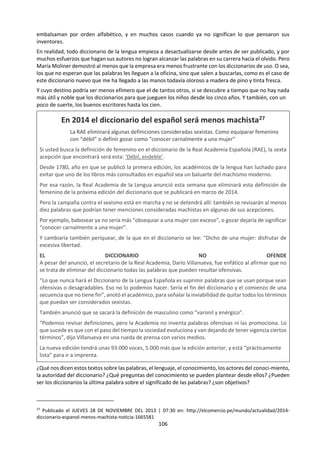 106
e. Lectura: Elogio del Mataburros25
Conociendo la devoción de García
Márquez por los diccionarios, la editorial
española SM le mandó a Colombia el
original de Clave, diccionario de uso del
español actual. Lo que sigue es el prólogo
que Gabo escribió para el diccionario.
Tenía cinco años cuando mi abuelo el coronel me
llevó a conocer los animales de un circo que estaba
de paso en Aracataca. El que más me llamó la
atención fue una especie de caballo maltrecho y
desolado con una expresión de madre espantosa.
Es un camello, me dijo el abuelo. Alguien que
estaba cerca le salió al paso. Perdón, coronel, le
dijo. Es un dromedario. Puedo imaginarme ahora
cómo debió sentirse el abuelo de que alguien lo
hubiera corregido en presencia del nieto, pero lo
superó con una pregunta digna:
¿Cuál es la diferencia?
No la sé le dijo el otro, pero éste es un dromedario.
El abuelo no era un hombre culto, ni pretendía
serlo, pues a los catorce años se había escapado de
la clase para irse a tirar tiros en una de las
incontables guerras civiles del Caribe, y nunca
volvió a la escuela. Pero toda su vida fue
consciente de sus vacíos, y tenía una avidez de
conocimientos inmediatos que compensaban de
sobra sus defectos.
El mataburros
Aquella tarde del circo volvió abatido a la casa y
me llevó a su sobria oficina con un escritorio de
cortina, un ventilador y un librero con un solo libro
enorme. Lo consultó con una atención infantil,
asimiló las informaciones y comparó los dibujos, y
entonces supo él y supe yo para siempre la
diferencia entre un dromedario y un camello. Al
final me puso el mamotreto en el regazo y me dijo:
Este libro no sólo lo sabe todo, sino que es el único
que nunca se equivoca.
Era el diccionario de la lengua, sabe Dios cuál y de
cuándo, muy viejo y ya a punto de
desencuadernarse. Tenía en el lomo un Atlas
colosal, en cuyos hombros se asentaba la bóveda
del universo. Esto quiere decir -dijo mi abuelo que
los diccionarios tienen que sostener el mundo. Yo
no sabía leer ni escribir, pero podía imaginarme
25
Tomado de: OJO. Mirada a la Actualidad. San José de
Costa Rica, 12-29 de julio de 2005. p. 22. En:
cuánta razón tenía el coronel si eran casi dos mil
páginas grandes, abigarradas y con dibujos
preciosos. En la iglesia me había asombrado el
tamaño del misal, pero el diccionario era más
grande. Fue como asomarme al mundo entero por
primera vez.
¿Cuántas palabras habrá? pregunté.
Todas dijo el abuelo.
La verdad es que en ese momento yo no
necesitaba de las palabras, porque lograba
expresar con dibujos todo lo que me
impresionaba. A los cuatro años dibujé al mago
Richardine, que le cortaba la cabeza a su mujer y
se la volvía a pegar, como lo habíamos visto la
noche anterior en el teatro. Una secuencia gráfica
que empezaba con la decapitación a serrucho,
seguía con la exhibición triunfal de la cabeza
ensangrentada, y terminaba con la mujer, que
agradecía los aplausos con la cabeza otra vez en su
puesto. Las historietas gráficas estaban ya
inventadas pero las conocí más tarde en el
suplemento en colores de los periódicos
dominicales. Entonces empecé a inventar historias
dibujadas sin diálogos, porque aún no sabía
escribir. Sin embargo, la noche en que conocí el
diccionario se me despertó tal curiosidad por las
palabras, que aprendí a leer más pronto de lo
previsto. Así fue mi primer contacto con el que
había de ser el libro fundamental en mi destino de
escritor.
Amarillo Limón
Un gran maestro de música ha dicho que no es
humano imponer a nadie el castigo diario de los
ejercicios de piano, sino que éste debe tenerse en
la casa para que los niños jueguen con él. Es lo que
me sucedió con el diccionario de la lengua. Nunca
lo vi como un libro de estudio, gordo y sabio, sino
como un juguete para toda la vida. Sobre todo
desde que se me ocurrió buscar la palabra
amarillo, que estaba descrita de este modo simple:
del color del limón. Quedé en las tinieblas, pues en
las Américas el limón es de color verde. El
desconcierto aumentó cuando leí en el Romancero
Gitano de Federico García Lorca estos versos
inolvidables: En la mitad del camino cortó limones
redondos y los fue tirando al agua hasta que la
puso de oro. Con los años, el diccionario de la Real
Academia -aunque mantuvo la referencia del
http://www.elistas.net/lista/escritores/archivo/indice/
22/msg/44/
 