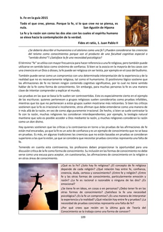 109
2.5 Las otras formas de conocimiento:
Si lo puedes imaginar,
lo puedes hacer
Walt Disney
a. Imaginación en la guía 2015.
¿Qué papel desempeña la imaginación en la producción de
conocimiento sobre el mundo real? ¿Puede la imaginación revelar
verdades que la realidad oculta? ¿De qué manera ayuda la
imaginación a comprender a otras personas?
La imaginación se define con frecuencia como la capacidad de formar una
representación mental de algo, sin el estímulo de una experiencia
sensorial. Tradicionalmente, la imaginación ha estado asociada con las
imágenes y con la construcción de una imagen mental de alguna cosa. Sin
embargo, más recientemente el interés en la imaginación se ha centrado
también en la exploración de la imaginación proposicional, o “imaginar
que”. Las enfermedades que pueden afectar la imaginación, tales como el
autismo grave, o los trastornos que ocasionan delirios, tales como la
esquizofrenia grave, subrayan su importancia y su poder.
La imaginación se entiende a veces en un sentido más amplio como algo
asociado con la creatividad, la resolución de problemas y la originalidad.
En este caso, puede tratarse de establecer vínculos entre ideas que de otro
modo no estarían conectadas, a fin de resolver problemas. Esto puede ser
útil para la elaboración de modelos o la creación de teorías en las ciencias,
y para resolver problemas estructurales en las artes. No obstante, a veces
también se desconfía de la imaginación, en parte porque se la ve como
algo derivado en la mente del individuo, y por lo tanto algo subjetivo. A
veces, la imaginación también se asocia con el razonamiento que lleva
imaginar otras realidades, es decir, imaginar “qué ocurriría si…” o “qué
hubiera ocurrido si…”.
La imaginación a veces se asocia también con la posibilidad, ya que se
puede argumentar que solo podemos imaginar aquellas cosas que son
posibles. De este modo, hay quienes entienden la imaginación como algo
que proporciona pruebas de lo que es o no es posible. En la vida
cotidiana, la imaginación tiene un papel especialmente protagónico en el
entretenimiento, por ejemplo, los programas de televisión o películas de
ficción. No obstante, se puede argumentar que la imaginación también
desempeña un papel más profundo, por ejemplo, en la educación moral,
en el desarrollo de la empatía o al proporcionar oportunidades para la
expresión personal y una mejor comprensión de uno mismo.
¿Qué es la imaginación? ¿Para qué sirve la imaginación? ¿Por qué
crees que en la última guía de Teoría del Conocimiento se la presenta
como una forma de conocer? ¿Qué relación hay entre imaginación y
pensamiento creativo? ¿La imaginación es innata o es aprendida?
¿La imaginación está condicionada por la cultura? ¿Qué relación hay
entre imaginación y las otras formas de conocimiento? ¿Qué rol
cumple la imaginación en las diferentes áreas del conocimiento?
¿Qué relación hay entre imaginación y las creencias?
En los momentos de
crisis, sólo la
imaginación es más
importante que el
conocimiento.
Albert Einstein
Todo el universo visible es un vivero de imágenes y símbolos a los que la imaginación da un puesto
y un valor relativo. Charles Baudelaire
Yo creo que la verdad es perfecta para las matemáticas, la química, la filosofía, pero no para la
vida. En la vida, la ilusión, la imaginación, el deseo, la esperanza, cuentan más. Ernesto Sábato
 