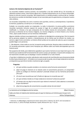 115
La vida no es la que uno vivió, sino la
que uno recuerda, y cómo la
recuerda para contarla.
Gabriel García Márquez
d. Memoria en la guía 2015
¿Podemos conocer cosas que están fuera de nuestra experiencia personal presente? ¿Es el
testimonio de un testigo presencial una fuente fiable de pruebas? ¿Pueden nuestras creencias
contaminar nuestra memoria?
Muchas discusiones sobre el conocimiento suelen centrarse en cómo se forman las creencias y el
conocimiento, en vez de en cómo los individuos los recuerdan. Sin embargo, la mayoría del conocimiento
que tienen los individuos consiste en la memoria, y por ello la cuestión de cómo retenemos la información
y cómo se reconstruyen las experiencias y acontecimientos pasados es un aspecto importante de cómo se
forma el conocimiento personal.
La memoria, y en particular los hábitos, están vinculados estrechamente con el conocimiento de
procedimientos y con recordar cómo se efectúan las acciones. A diferencia de la percepción, la memoria
se refiere a cosas que no están ocurriendo en el presente instante. Y a diferencia de la imaginación, la
memoria se refiere a cosas que creemos que han ocurrido realmente. Hay quienes sostienen que la
memoria en sí no es una fuente de conocimiento, sino que es en cambio un proceso que utilizamos para
recordar conocimientos adquiridos en el pasado. No obstante, si bien la memoria se refiere a
conocimientos adquiridos en el pasado, se puede argumentar que incluso los nuevos conocimientos
dependen de la memoria, y están influidos por ella. Por ejemplo, la manera en que interpretamos nuevas
situaciones puede estar influida considerablemente por la experiencia y los acontecimientos previos. De
este modo, además de ser una “unidad de almacenamiento” para el conocimiento existente, la memoria
puede ser también un mecanismo que nos permite procesar situaciones nuevas y únicas.
La importancia de la memoria puede subrayarse al imaginar los desafíos que podrían presentarse si la
perdiésemos. Ya que una parte tan grande de nuestros conocimientos personales tienen la forma de
recuerdos en la memoria, las cuestiones relacionadas con la fiabilidad de la memoria también son
cruciales.
Suele considerarse que la recuperación de recuerdos a través de la memoria no es fiable, por ejemplo,
porque se la ve como algo subjetivo o muy afectado por la emoción. Sin embargo, nos fiamos de la
memoria todos los días y, ya que gran parte de nuestra memoria parece ser fiable, esto nos da la confianza
de que otros recuerdos también son fiables.
¿Qué es la memoria? ¿Por qué crees que en la última guía de Teoría del Conocimiento se la presenta
como una forma de conocer? ¿Qué clases de memoria hay?
¿Qué desafíos podrían presentarse si perdiésemos la memoria? ¿Qué rol desempeña la memoria en el
aprendizaje escolar? ¿Cómo recordamos los individuos? ¿Los grupos humanos?
¿Nuestra memoria es como un disco duro? ¿La memoria es fiable? ¿Qué relación hay entre memoria y
las demás formas de conocer? ¿Entre la memoria y las creencias?
 