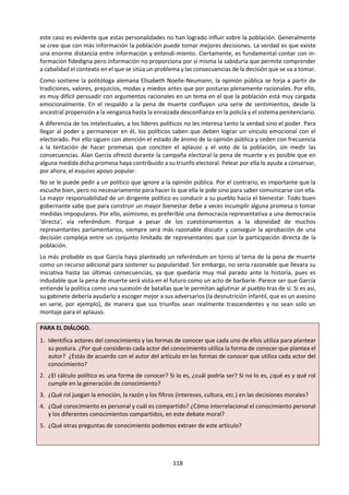 118
e. Cerrando la reflexión sobre las formas de conocer.
1. Completa el siguiente cuadro:
Forma de conocer
Fortalezas
(Virtudes, ventajas, alcances, …)
Debilidades
(Problemas, desventajas, obstáculos,
limitaciones, …)
Imaginación
Fe
Intuición
Memoria
2. ¿Qué formas de conocimiento de entre las 8 presentadas emplearías para tratar de conocer y
comprender algo en una determinada situación o área del conocimiento? ¿Por qué unas u otras en
cada caso? ¿Qué nos brindan a nivel de descubrimiento o a nivel de soporte y justificación?
Algunas situaciones para pensar:
i. El trabajo de campo de un arqueólogo en una “huaca” recién descubierta.
ii. Una madre que atiende a su bebe de 6 meses que llora.
iii. Ante un terremoto nos lanzamos a correr escaleras abajo o nos quedamos quietos debajo de la
señal de zona de seguridad.
iv. Los testigos de un accidente de tránsito reconstruyen los hechos ante las preguntas de un
periodista.
v. El director de una película y el responsable del casting seleccionan a los actores de la próxima
película.
vi. Un grupo de empresarios revisan escenarios futuros para decidir sus próximas decisiones e
inversiones.
3. Analiza los siguientes Títulos prescritos.
 NOV 2016. Título 6. “Las formas de conocimiento funcionan de maneras distintas en el conocimiento
personal y el conocimiento compartido.” Juzgue esta afirmación.
 NOV 2015. Título 5. “No se puede producir conocimiento mediante una única forma de conocimiento.”
Discuta esta afirmación.
 NOV 2014. Título 3. "En la producción del conocimiento, la razón funciona solo porque la emoción
funciona tan bien." ¿En qué medida está de acuerdo con esta afirmación en el marco de dos áreas de
conocimiento?
 MAY 2013. Título 4. El diagrama tradicional de Teoría del Conocimiento indica que hay cuatro formas
de conocimiento. Proponga la inclusión de una quinta forma (escoja entre intuición, memoria o
imaginación) y explore las cuestiones de conocimiento que puedan surgir en dos áreas de
conocimiento.
 MAY 2013. Título 6. En la búsqueda del conocimiento, ¿podemos saber cuándo fiarnos de nuestras
emociones? Considere la historia y otra área del conocimiento.
 