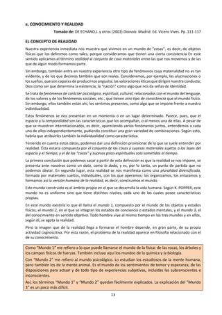 13
e. Lectura: CONOCIMIENTO Y REALIDAD
Tomado de: DE ECHANO,J. y otros (2001) Dianoia. Madrid: Ed. Vicens Vives. Pp. 111-117
EL CONCEPTO DE REALIDAD
Nuestra experiencia inmediata nos muestra que
vivimos en un mundo de “cosas”, es decir, de
objetos físicos que los definimos como tales,
porque consideramos que tienen una cierta
consistencia En este sentido aplicamos el
término realidad al conjunto de cosa materiales
entre las que nos movemos y de las que de algún
modo formamos parte.
Sin embargo, también entra en nuestra
experiencia otro tipo de fenómenos cuya
materialidad no es tan evidente, y de los que
decimos también que son reales. Consideremos,
por ejemplo, las alucinaciones o los sueños, que
son capaces de producirnos angustia; las
valoraciones éticas que dirigen nuestra
conducta; Dios como ser que determina la
existencia; la “nación” como algo que nos da
señas de identidad.
Se trata de fenómenos de carácter psicológico,
espiritual, cultural, relacionados con el mundo
del lenguaje, de los valores y de los fenómenos
sociales, etc., que tienen otro tipo de consistencia
que el mundo físico. Sin embargo, ellos también
están ahí, los sentimos presentes, como algo que
se impone frente a nuestra individualidad.
Estos fenómenos se nos presentan en un
momento o en un lugar determinado. Parece,
pues, que el espacio y la temporalidad son las
características que los acompañan, o al menos
una de ellas. A pesar de que se muestran
interrelacionados, es decir, apareciendo varios
fenómenos juntos, entendemos a cada uno de
ellos independientemente, pudiendo constituir
una gran variedad de combinaciones. Según
esto, habría que atribuirles también la indiv-
idualidad como característica.
Teniendo en cuenta estos datos, podemos dar
una definición provisional de lo que se suele
entender por realidad. Ésta estaría compuesta
por el conjunto de las cosas y sucesos materiales
sujetos a las leyes del espacio y el tiempo, y el de
las “cosas” y sucesos psico-espirituales solo
sometidos al tiempo.
La primera conclusión que podemos sacar a
partir de esta definición es que la realidad se nos
impone, se presenta ante nosotros como un
Como “Mundo 1” me refiero a lo que puede
llamarse el mundo de la física: de las rocas, los
árboles y los campos físicos de fuerzas.
También incluyo aquí los mundos de la química
y la biología.
Con “Mundo 2” me refiero al mundo psicológi-
co. Lo estudian los estudiosos de la mente hu-
mana, pero también los de la mente animal. Es
el mundo de los sentimientos de temor y
esperanza, de las disposiciones para actuar y
de todo tipo de experiencias subjetivas, inclui-
das las subconscientes e inconscientes.
Así, los términos “Mundo 1” y “Mundo 2” que-
dan fácilmente explicados. La explicación del
“Mundo 3” es un poco más difícil.
Con “Mundo 3” me refiero al mundo de los
productos de la mente humana. El contenido
de un libro, o de una teoría, es algo abstracto.
Todos los cuerpos físicos concretos, tales como
las rocas, los árboles y los cuerpos animales y
humanos, pertenecen al “Mundo 1”; y todos
los estados psicológicos, sean conscientes o
subconscientes, pertenecen al “Mundo 2”.
Pero las cosas abstractas, como los problemas,
las teorías y argumentos, incluidos los
erróneos, pertenecen al “Mundo 3”.
Los términos “Mundo 1”, “Mundo 2” y “Mundo
3” se han escogido conscientemente por su
falta de color y por la arbitrariedad. Pero hay
una razón histórica para llamarlos 1, 2 y 3: pa-
rece que el mundo físico existió antes que el
mundo de los sentimientos animales; y yo con-
jeturo que el “Mundo 3” no comienza hasta la
evolución de un lenguaje humano específico.
Consideraré que el mundo del conocimiento
humano formulado lingüísticamente es el más
característico del “Mundo 3”. Es el mundo de
los problemas, las teorías y argumentos. K.
POPPER: El universo abierto, págs. 136-137
•¿Qué características tienen los contenidos
del “Mundo 1 “, “Mundo 2” y “Mundo 3”?
•¿Qué contenidos considera POPPER más
característicos del “Mundo 3”?
•¿Por qué POPPER atribuye números a estos
mundos?
 