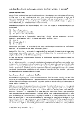 137
i. Errores a evitar.
EL USO DE BIBLIOGRAFÍA Y LAS CITAS DE AUTORIDAD33
El trabajo de Teoría del Conocimiento no es un trabajo de investigación y no requiere obligatoriamente el
uso o consulta de fuentes, aunque es muy probable que para realizar una reflexión seria sobre un tema
elegido se deba plantear una búsqueda de este tipo. Cabe aclarar que hay muy buenos trabajos que no
han utilizado fuentes.
Es útil recordar que cuando se elaboran argumentos y contraargumentos es importante, en la medida de
lo posible, incluir representantes de esas posiciones si es el caso de que los hubiere. Pero no se debe forzar
la inclusión erudita de nombres o escuelas de pensamiento con la idea que ese tipo de material es respaldo
suficiente de posturas determinadas. No se trata de abusar del criterio de autoridad y caer en el riesgo de
una falacia de autoridad (ad verecundiam).
Lo importante es que toda consulta que ha incidido en el trabajo debe ser referenciada. No sólo se deben
citar palabras entrecomilladas sino también el comentario sintético del alumno que toma palabras de una
lectura realizada, por ejemplo. Los alumnos deben incluir referencias completas y detalladas de las obras,
los pensamientos o las ideas de otras personas que hayan incorporado en el trabajo presentado para la
evaluación. Se espera, asimismo, que se aseguren de que su trabajo no sea utilizado por otro alumno, ya
sea en papel o electrónicamente pues ese otro alumno podría presentarlo para la evaluación como si fuera
su propio trabajo.
No es necesario incluir referencias en el caso de información fáctica que pueda considerarse de
conocimiento general o público (por ejemplo, expresar que "La Segunda Guerra Mundial culminó en
1945", el hacer mención a un contenido básico de un área como en matemática el escribir el teorema de
Pitágoras, el referir que una obra universal es autoría de determinado escritor: "Antígona, la obra de
Sófocles..."). No obstante, lo que una persona considera conocimiento público en una determinada cultura
puede no ser familiar para otros, por ejemplo, para un examinador en otra parte del mundo. En caso de
duda, debe citarse una fuente que tenga autoridad.
Las referencias deben permitir ubicar las fuentes. La manera más simple de lograrlo es presentarlas en un
formato ampliamente reconocido. Se debe ser prolijo, claro y coherente en la mención de fuentes. Es
importante también utilizar un mismo sistema de referencia a lo largo del mismo trabajo. Las notas al pie
deben acompañar las secciones del ensayo que han utilizado de manera explícita o implícita una fuente.
Al final del trabajo se debe incluir el material que figura en las notas al pie y, de ser el caso, todo material
que si bien no encuentra aparición puntual en el trabajo, ha sido marco de referencia en la redacción del
trabajo. El material de Internet debe incluir el URL, la fecha de consulta, el responsable de la página (una
institución o persona concreta si se encuentran mencionados). En aquellos casos en que la información
fáctica sea fundamental para la argumentación del ensayo, las normas académicas más rigurosas exigen
que se verifique siempre dicha información y que se proporcione una fuente adecuada e identificable.
Las notas o debates de clase presentan una dificultad particular. Las referencias a ideas o información
fáctica originadas en estas fuentes deben ser tan precisas como sea posible (por ejemplo, indicando el
nombre del orador y la fecha del debate). En general un comentario del docente en clase que aporta
información sobre algún aspecto del programa puede ser objeto de referencia en la medida en que el
profesor puede indicar al alumno un material físico de donde extraer soporte para esos comentarios
verbales (por ejemplo si se hace referencia a la metodología inductivista en clase y el alumno desea
incorporar en su trabajo este contenido de clase, puede solicitar al profesor qué libro acompaña su
enseñanza del tema para consultarlo y poder incluirlo así como referencia en su ensayo).
33
Desde este punto se ha tomado del Módulo 4 del Curso ONLINE de Teoría del Conocimiento del IB (2008)
 