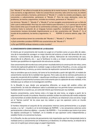 14
dato, como lo dado, y es, por lo tanto, un punto
de partida que no podemos obviar. En segundo
lugar, esta realidad se nos manifiesta como una
pluralidad diversificada, formada por materiales
sueltos, individuales, con los que operamos; los
organizamos, los enlazamos y formamos así la
versión humana de la realidad, es decir,
construimos el mundo.
Este mundo construido es el ámbito propio en el
que se desarrolla la vida humana. Según K.
POPPER, este mundo no es uniforme, sino que
tiene distintos niveles, cada uno de los cuales
posee características propias.
En este mundo existiría lo que él llama el mundo
1, compuesto por el mundo de los objetos y
estados físicos; el mundo 2, en el que se integran
los estados de conciencia o estados mentales, y
el mundo 3, el del conocimiento en sentido
objetivo. Todo hombre vive al mismo tiempo en
los tres mundos y en ellos, según él, se agota la
realidad.
Pero la imagen que de la realidad llega a
formarse el hombre depende, en gran parte, de
su propia actividad cognoscitiva. Por esta razón,
el problema de la realidad aparece en filosofía
relacionado con el de su conocimiento.
EL CONOCIMIENTO COMO DOMINIO DE LA
REALIDAD
El interés por el conocimiento del mundo no
surgió en el hombre como un puro afán de
saber, sino de la necesidad de conseguir un
mejor dominio del entorno a través del
desarrollo de unas técnicas —conocimiento
de plantas y tipos de cultivos, fabricación de
instrumentos de caza, desarrollo de la
alfarería, etc.— que le facilitaran la vida y un
mejor conocimiento del propio hombre que
posibilitara la organización de estructuras
sociales.
Este conocimiento del mundo tuvo como
primer resultado teórico la construcción de
mitos, como intento de explicación global de
la realidad. Luego se desarrolló la filosofía y,
a la vez, aunque de un modo diferente, la
ciencia, ya como intentos de explicación
racional de la misma realidad.
Hoy se considera que es la ciencia, tal como
se ha constituido a partir del siglo XVI, el
modelo de conocimiento racional de la
realidad más riguroso. Pero cada una de las
ciencias particulares se ocupa de una parcela
de la realidad —aquella que constituye su
objeto de estudio— y ninguna de ellas
analiza el conocimiento humano como
instrumento para la captación de esta
realidad, ni los métodos que se utilizan en la
investigación científica.
Es la filosofía la que, desde una perspectiva
diferente, se ocupa del análisis crítico del
conocimiento. Se trata de reflexionar sobre la
actividad que nos permite tomar conciencia de
la realidad exterior a nuestro yo, así como del
interés que tenemos por esa realidad.
Nuestro conocimiento, como hemos visto a
lo largo de este tema, se origina a partir de la
experiencia del mundo circundante.
Nuestros sentidos reciben los estímulos del
medio ambiente y los transmiten al cerebro
donde se centralizan, se unifican y se rela-
cionan unos con otros. Surge así el “darnos
cuenta” de las cosas que nos rodean y que
nos aparecen como un mundo estructurado.
El hombre interpreta el conjunto de las
sensaciones internas como pertenecientes a
su propio cuerpo, a su ‘yo’ —mundo 2, en la
terminología de POPPER— y las sensaciones
externas como pertenecientes a diversos
objetos —mundo 1 de POPPER—. Y se
considera que tanto el yo como los objetos
constituyen la “realidad”, en la medida en
que aparecen como independientes y
estables frente a la conciencia humana.
En la filosofía, las dos corrientes de
pensamiento más importantes que han
interpretado tanto la realidad como su
conocimiento son el Realismo y el Idealismo.
En ambas teorías, la relación de la cosa con
el sujeto que conoce juega un papel
importante.
— El Realismo supone que las cosas —el
universo— existen con independencia de un
sujeto que las conozca y que éste es capaz de
conocer la realidad tal y como es en sí misma.
— El Idealismo considera que las cosas
 