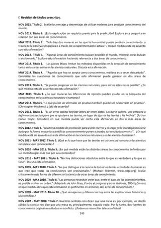 143
introducciones extensas, generalizadas y descriptivas que ocupan espacio en el ensayo y limitan las
posibilidades de establecer una discusión sobre el conocimiento.
e. Identificar las formas de conocimiento que son más significativas para la discusión
Algunos títulos prescritos especifican cuáles o cuántas formas de conocimiento deben abordarse. Otros,
en cambio, permiten que los alumnos decidan qué formas de conocimiento desean incluir. Ya que el
ensayo de TdC tiene un límite de 1.600 palabras, no es posible cubrir todas las formas de conocimiento en
profundidad en un mismo ensayo. Se debe animar a los alumnos a establecer desde el comienzo las formas
de conocimiento en las que se van a centrar, ya que esto tiende a producir una respuesta mejor enfocada
y más profunda. Se sugiere que los alumnos seleccionen dos o tres formas de conocimiento, lo cual permite
efectuar contrastes eficaces.
f. Identificar las áreas de conocimiento que serán centrales para la respuesta
Algunos títulos prescritos especifican cuáles o cuántas áreas de conocimiento deben abordarse. Otros, en
cambio, permiten que los alumnos elijan las áreas de conocimiento que desean cubrir. Los ensayos que
intentan abordar demasiadas áreas de conocimiento tienden a estar sobrecargados y, como consecuencia,
pierden profundidad. Por ello, los alumnos pueden beneficiarse al decidir al comienzo que áreas de
conocimiento van a incluir, tal vez las dos áreas de conocimiento que consideren más pertinentes y útiles
para su respuesta.
g. Identificar las afirmaciones y contraargumentos principales
Los alumnos deben ser capaces de desarrollar afirmaciones de conocimiento en respuesta a las preguntas
de conocimiento, mediante un argumento razonado y el uso de ejemplos adecuados del mundo real.
Puede que necesiten ayuda para producir ensayos argumentativos. Para poder alcanzar las bandas de
calificaciones más altas para el ensayo, los alumnos deben explorar los contraargumentos en forma
explícita y detallada.
Ejemplo de los pasos en acción
Volviendo a la pregunta: “No hay distinciones absolutas entre lo que es verdadero y lo que es falso”,
deberíamos ver unos apuntes de este tipo:
Interpretar el título: Creo que este título dice que no es posible trazar una línea clara entre lo verdadero
y lo falso, que existe algo así como una zona gris entre ellos, en la que las cosas son relativamente
verdaderas o falsas, a diferencia de una frontera clara que se cruza para llegar al mundo de lo verdadero.
Definir los términos y conceptos clave que aparecen en el título:
 Absoluto: Algo que es completo y sin dudas, no algo que tiene bordes borrosos.
 Distinción: Ser capaz de diferenciar una cosa de otra.
 Falso: Algo que no es verdadero. Puede tratarse de algo que creemos en un determinado momento
que es verdadero, pero que más adelante se refuta. Si esto ocurre, entonces aunque hayamos creído
durante todo ese tiempo que era verdadero, es falso.
 Verdadero: Algo justificable y creíble. En este caso podría ser algo que podemos mostrarle a la gente
o que podemos justificar suficientemente.
Identificar las preguntas de conocimiento: Este título me invita a considerar qué son la verdad y la
falsedad, y si se mantienen absolutas con el paso del tiempo, en diferentes áreas de conocimiento, e
incluso en diferentes culturas.
Indicar una postura: Estoy en gran parte de acuerdo con el título. Creo que existen espectros de lo
verdadero y lo falso, pero estoy de acuerdo sólo hasta cierto punto, porque reconozco que esto sucede en
mayor medida en algunas áreas de conocimiento que en otras.
 