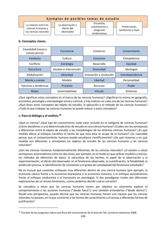 146
en cuenta a la hora de otorgar una puntuación al ensayo correspondiente a los descriptores del
instrumento de corrección.
Preguntas de conocimiento
Ejemplos de preguntas de conocimiento que el alumno podría identificar en el desarrollo de una
respuesta al título:
 ¿Qué cuenta como una red de formas de conocimiento?
 ¿Qué propiedades podría poseer una red u otros grupos de formas de conocimiento que no
estén presentes en las formas de conocimiento individuales?
 Si las formas de conocimiento están siempre en una red, ¿tiene sentido hablar de formas de
conocimiento individuales?
 ¿Es una red de formas de conocimiento un método para corregir las deficiencias de las formas
de conocimiento individuales?
 ¿Cómo están relacionadas las diferencias entre las redes de formas de conocimiento con la
naturaleza del conocimiento en diferentes áreas?
 ¿En qué medida podría una red de formas de conocimiento depender de la historia de un área
de conocimiento particular?
Comentarios sobre el posible tratamiento
La noción de “red” sugiere que las formas de conocimiento interactúan entre ellas con un cierto
grado de complejidad. Una estrategia podría ser explorar cómo se emplean las formas de
conocimiento en la metodología característica de un área de conocimiento. Aquí podría ser
importante que la red se explique claramente y que el ensayo no sea simplemente una
descripción de la metodología y nada más. Cuando analicen las posibilidades, puede favorecer a
los alumnos mencionar las características asociadas normalmente con las redes (estas podrían
incluir una estructura tipo red, conexiones múltiples arraigadas en redes de conocimiento como
nodos, dependencia mutua, comentarios de otros, etc.). En cualquier caso, es importante que las
formas de conocimiento no sean simplemente invocadas por su nombre, sino que más bien se
analicen por las propiedades que poseen y que facilitan las interacciones entre ellas. Quizás se
podría debatir si una red puede consistir en menos de tres elementos.
Otro aspecto de la afirmación del título tiene que ver con si cada área de conocimiento utiliza una
red diferente de formas de conocimiento o si hay una red común que puede aplicarse a varias
áreas. Parece probable que al menos algunas formas de conocimiento cumplan un papel en todas
las áreas y, por tanto, puedan aparecen en todas las redes (quizás la memoria como parte
necesaria para la continuidad del conocimiento o el lenguaje—concebido en términos
generales— como árbitro del conocimiento compartido). Puede ser que se encuentren papeles
esenciales para la mayoría de las formas de conocimiento—sobrecargando todo el análisis—, de
modo que los alumnos podrían considerar maneras de dejar fuera las universalidades de este tipo
para evitar la repetición tediosa a lo largo del ensayo.
En las ciencias naturales, se unen la razón, la percepción sensorial, la imaginación y el lenguaje (al
menos) en un sistema muy estructurado. Los mejores alumnos examinarán cuáles son las
características de este sistema que garantizan que el resultado del proceso sea un tipo de
conocimiento apropiado. La consideración de la fe podría ser relevante también, ya que se tiene
que confiar en varios supuestos para que se ponga en marcha el método científico. Algunos
ejemplos de estos llamados supuestos operativos se refieren a la naturaleza de los objetos de
estudio científico que están sujetos a condiciones causales estrictas, el supuesto de las leyes de
la naturaleza comprensibles y constantes y las que garantizan que los experimentos de
 
