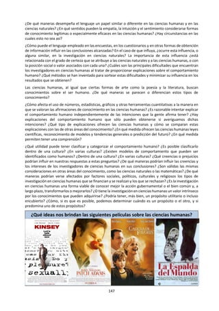 147
laboratorio sean de alguna manera representativos de situaciones del universo lejanas en el
espacio y el tiempo.
Los objetos de las ciencias humanas no satisfacen todos estos supuestos (al menos no de manera
estricta), y las formas de conocimiento tienen que entrelazarse de manera diferente para producir
conocimiento en esta área. En contraste con las ciencias naturales, y de alguna manera
paradójicamente, podría esperarse que los seres humanos poseyeran un mínimo de libre albedrío
y aun así, al mismo tiempo, siguieran las leyes elementales de comportamiento humano. Esto
sugiere que las formas de conocimiento deben ensamblarse en un método que tenga en cuenta
tanto el elemento de la libertad como la capacidad de los sujetos humanos de hablar sobre sí
mismos. Como consecuencia, estos métodos producen conocimiento de un tipo diferente. Las
leyes podrían ser estadísticas más que deterministas y es posible que las diferencias de opinión
dentro del área de conocimiento no puedan resolverse de manera definitiva.
La historia fuerza el método básico aún más, ya que se resiste continuamente al nudo de las
formas de conocimiento que constituye el experimento. En cambio, las formas de conocimiento
están entretejidas en un sistema de producción de evidencia y de conjetura que son internamente
coherentes y que satisfacen ciertas condiciones de plausibilidad que requiere la comunidad de
conocimiento de los historiadores. Los alumnos podrían sugerir rápidamente que las formas de
conocimiento tales como la imaginación o la intuición podrían tener un papel más importante en
el método histórico que en el método científico natural, pero estas comparaciones tan burdas
pueden ser inadecuadas. Después de todo, si se acepta la afirmación de la pregunta, entonces lo
que es importante es la estructura de la red y no la exposición relativa de las formas de
conocimiento individuales.
Las mismas apreciaciones se expresan a veces con respecto a las artes. Los alumnos más flojos
pueden inventar un método artístico que sea rico en imaginación y débil en razón. Aun así, la
construcción de significado en las artes requiere el uso de las convenciones, que a su vez
requieren algún tipo de sistema de reglas o sintaxis. El perfil emocional de una obra de arte
depende del cumplimiento o la frustración de las expectativas establecidas por esas reglas, y de
ahí que la razón sea un componente esencial.
Existen posibilidades de peso para la consideración de los sistemas de conocimiento religiosos en
este título donde, como mínimo, se pueden tratar las interacciones entre la fe y la razón, y la
emoción y la intuición. De manera parecida, la tensión entre emoción y razón en la ética podría
interpretarse como un eje alrededor del cual se podrían contextualizar las influencias de otras
formas de conocimiento. Se ha defendido que muchos sistemas indígenas de conocimiento son
de una naturaleza intensamente práctica y que, por tanto, otorgan gran valor a la percepción
sensorial, pero esta línea de análisis tendrá que apoyarse de manera cuidadosa y hasta cierto
punto detallada para que sea convincente.
Un contraargumento podría adoptar la forma de una revisión de un área de conocimiento en la
que domine una sola forma de conocimiento o donde las formas de conocimiento interactúen de
una manera que no se pueda describir de manera razonable como una red. Los alumnos podrían
estar tentados a citar las matemáticas, donde la razón parece ser la única base central para la
construcción de conocimiento. Sin embargo, hay muchos ejemplos en esta área que muestran la
necesidad de formular ideas antes de iniciarse el proceso razonado del establecimiento de su
veracidad. Estas ideas podrían originarse en el reconocimiento de los patrones (y así también en
la razón) o en algún tipo de visión intuitiva.
 