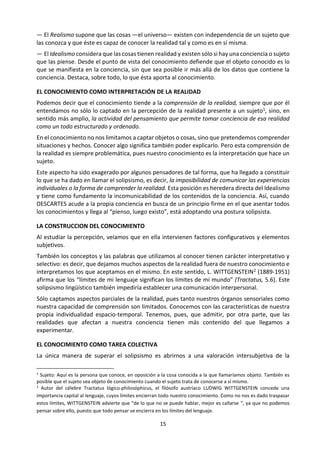 15
tienen realidad y existen sólo si hay una
conciencia o sujeto que las piense. Desde el
punto de vista del conocimiento defiende
que el objeto conocido es lo que se
manifiesta en la conciencia, sin que sea
posible ir más allá de los datos que contiene
la conciencia. Destaca, sobre todo, lo que
ésta aporta al conocimiento.
EL CONOCIMIENTO COMO
INTERPRETACIÓN DE LA REALIDAD
Podemos decir que el conocimiento tiende a
la comprensión de la realidad, siempre que
por él entendamos no sólo lo captado en la
percepción de la realidad presente a un
sujeto1, sino, en sentido más amplio, la
actividad del pensamiento que permite
tomar conciencia de esa realidad como un
todo estructurado y ordenado.
En el conocimiento no nos limitamos a captar
objetos o cosas, sino que pretendemos
comprender situaciones y hechos. Conocer
algo significa también poder explicarlo. Pero
esta comprensión de la realidad es siempre
problemática, pues nuestro conocimiento es
la interpretación que hace un sujeto.
Este aspecto ha sido exagerado por algunos
pensadores de tal forma, que ha llegado a
constituir lo que se ha dado en llamar el
solipsismo, es decir, la imposibilidad de
comunicar las experiencias individuales o la
forma de comprender la realidad. Esta posi-
ción es heredera directa del Idealismo y tiene
como fundamento la incomunicabilidad de
los contenidos de la conciencia. Así, cuando
DESCARTES acude a la propia conciencia en
busca de un principio firme en el que asentar
todos los conocimientos y llega al “pienso,
luego existo”, está adoptando una postura
solipsista.
1
Sujeto: Aquí es la persona que conoce, en oposición
a la cosa conocida a la que llamaríamos objeto.
También es posible que el sujeto sea objeto de
conocimiento cuando el sujeto trata de conocerse a sí
mismo.
2
Autor del célebre Tractatus lógico-philosóphicus, el
filósofo austríaco LUDWIG WITTGENSTEIN concede
LA CONSTRUCCION DEL CONOCIMIENTO
Al estudiar la percepción, veíamos que en
ella intervienen factores configurativos y
elementos subjetivos.
También los conceptos y las palabras que
utilizamos al conocer tienen carácter
interpretativo y selectivo: es decir, que
dejamos muchos aspectos de la realidad
fuera de nuestro conocimiento e
interpretamos los que aceptamos en el
mismo. En este sentido, L. WITTGENSTEIN2
(1889-1951) afirma que los “límites de mi
lenguaje significan los límites de mi mundo”
(Tractatus, 5.6). Este solipsismo lingüístico
también impediría establecer una comu-
nicación interpersonal.
Sólo captamos aspectos parciales de la
realidad, pues tanto nuestros órganos
sensoriales como nuestra capacidad de
comprensión son limitados. Conocemos con
las características de nuestra propia
individualidad espacio-temporal. Tenemos,
pues, que admitir, por otra parte, que las
realidades que afectan a nuestra conciencia
tienen más contenido del que llegamos a
experimentar.
EL CONOCIMIENTO COMO TAREA
COLECTIVA
La única manera de superar el solipsismo es
abrirnos a una valoración intersubjetiva de la
realidad, mediante la comunicación de
nuestros conocimientos a otros hombres,
mediante el intercambio de ideas.
La realidad es demasiado compleja como
para pretender abarcarla con nuestro
entendimiento en su totalidad: somos seres
limitados. La psicología moderna nos ofrece
un claro ejemplo de la dificultad de
comprender las motivaciones o los
una importancia capital al lenguaje, cuyos límites
encierran todo nuestro conocimiento. Como no nos es
dado traspasar estos límites, WITTGENSTEIN advierte
que “de lo que no se puede hablar, mejor es callarse
“, ya que no podemos pensar sobre ello, puesto que
todo pensar se encierra en los límites del lenguaje.
 