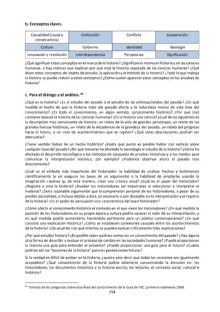 154
• Puede parecer que la música no trata de resolver problemas prácticos, pero el compositor debe
resolver problemas de “ingeniería musical” al construir una obra, ya que esta debe ser un todo
unificado y a la vez debe incluir un algún tipo de contraste interno para proporcionar tensión y energía,
y para que resulte interesante para el oyente.
La exploración del alcance y las aplicaciones de una determinada área del conocimiento puede llevar a
discusiones interesantes sobre las consideraciones éticas que se deben tener en cuenta. Puede que
quienes practican una determinada área del conocimiento no estén autorizados para explorar todos los
aspectos que les interesan. El tipo de investigaciones y experimentos que pueden realizar podrán estar
restringidos por límites morales o éticos.
2. Conceptos/lenguaje
Este elemento explora la manera en que se utiliza el lenguaje para la producción de conocimientos en cada
área del conocimiento. La idea central es que el lenguaje no solo comunica conocimientos preexistentes
“no verbales” sino que, en muchos casos, el lenguaje utilizado en sí mismo constituye el conocimiento. Si
se quita el lenguaje no queda nada. Esto se debe, entre otras razones, a que el lenguaje da nombres a los
conceptos, que son los componentes básicos del conocimiento. Un área del conocimiento es un sistema
de relaciones entre sus conceptos clave. Con diferentes componentes se construyen áreas del
conocimiento bastante diferentes y se producen diferentes maneras de pensar acerca del mundo.
Por ejemplo:
• En Física los conceptos clave incluyen la causación, la energía y su principio de conservación, el campo,
la carga, etc.
• En las Artes Visuales puede tratarse de la paleta de colores, la textura, la composición, el movimiento,
el simbolismo o la técnica.
• En Música los conceptos centrales pueden ser melodía, ritmo, armonía, tensión, relajación, textura y
color.
Las discusiones sobre los conceptos y el lenguaje que dan forma a un área del conocimiento pueden
vincularse fácilmente con las discusiones sobre conocimientos compartidos. El lenguaje permite
comunicar los conocimientos a otras personas y acumularlos con el paso del tiempo para las generaciones
futuras. Esto es lo que hace que este tipo de conocimiento sea “compartido”. El hecho de que es posible
comunicarlo de un individuo a otro a través del espacio y del tiempo es importante. Una proporción
significativa del conocimiento actual no es nueva sino que nos ha sido trasmitida desde el pasado o desde
otras partes del mundo.
3. Metodología
Una de las diferencias más notables entre las áreas del conocimiento consiste en los métodos que utilizan.
Para empezar a examinar y comparar las metodologías de las diferentes áreas del conocimiento, los
alumnos deben ser capaces de identificar los métodos o procedimientos específicos que se usan en un
área del conocimiento y explorar los supuestos subyacentes.
Los supuestos y los valores desempeñan un papel importante en la metodología en la que se basa la
producción de conocimiento. Cada área del conocimiento determina qué aspectos son importantes y
cuáles tienen menor importancia; cada una tiene un conjunto de valores que forman la base del
conocimiento que se produce. Ningún área del conocimiento está libre de valores: algunos métodos son
mejores que otros, algunos datos son más fiables que otros, algunos modelos teóricos dan una mejor
comprensión que otros.
Reconocer estos valores y cómo afectan a la metodología que se utiliza es crucial para entender el carácter
de un área del conocimiento.
Por ejemplo, en las Ciencias Naturales una gran parte del conocimiento proviene de la puesta a prueba de
hipótesis mediante experimentos. Esto supone que las condiciones de laboratorio replican con precisión
 