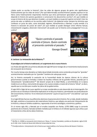 155
lo que ocurre en el resto del universo, y que se puede entender el mundo como un sistema de causas que
determinan efectos.
Una manera de explorar la metodología es examinar la cuestión de qué es lo que se considera como un
hecho en una determinada área del conocimiento. Otra manera podría ser examinar qué constituye una
explicación en una determinada área del conocimiento. Por ejemplo:
• En Historia, una explicación podría consistir en una teoría general que atribuye motivaciones plausibles
a los distintos actores históricos y conecta los documentos históricos individuales.
• En Literatura, la explicación de un texto puede implicar un examen de sus temas, motivos o
caracterización, a través de las estrategias literarias utilizadas.
Otra manera de explorar la metodología es examinar los factores que limitan los métodos que pueden
utilizarse, por ejemplo, las limitaciones éticas en los experimentos realizados en las ciencias humanas.
4. Desarrollo histórico
Las áreas del conocimiento son entidades dinámicas que cambian con el paso del tiempo de acuerdo con
los cambios y adelantos conceptuales que se producen en la metodología. Esto no debe verse
necesariamente como un problema, sino más bien como una ventaja: nuestros sistemas son flexibles y son
capaces de adaptarse en respuesta a esos cambios. Por lo tanto, puede decirse que el conocimiento es
provisorio.
Por ejemplo:
• Considérese un libro de texto de historia utilizado en los colegios suecos en 1912. La idea de la historia
en este libro es bastante diferente de las de hoy en día. Un libro de texto de física de 1912 parece
expresar una idea de la física prácticamente igual a la que tenemos hoy, pero probablemente su
contenido será diferente
• El significado de una obra de arte podría derivarse, en gran medida, del contexto histórico en que fue
producida, y la obra incluso puede hacer referencia a otras obras anteriores
El seguimiento del desarrollo histórico de un área del conocimiento es una herramienta útil en TdC. Es
tentador especular que si rehiciésemos la historia del conocimiento humano, las áreas del conocimiento
tendrían una forma bastante diferente de su forma actual. ¿Qué parte de nuestro conocimiento depende
de los accidentes de la historia? ¿Son algunas áreas del conocimiento más susceptibles a esos factores
históricos que otras? Incluso nuestros sistemas de medida (metros, kilos, segundos) están situados en un
contexto histórico, y por supuesto también lo están los conceptos y el lenguaje utilizados en las disciplinas.
Un punto interesante y profundo para la discusión es: ¿qué aspecto de una asignatura hace que la
trayectoria precisa de la historia sea un factor importante en su desarrollo?
5. Vínculos con el conocimiento personal
Hay vínculos e interacciones entre el conocimiento compartido y el conocimiento personal. Los individuos
contribuyen al conocimiento compartido. Sus contribuciones tienen que pasar por aquellos procesos de
validación que requiera una determinada disciplina, a fin de poder ser considerados sabiduría “común” en
dicha área. Pero el conocimiento compartido también contribuye a la comprensión que el individuo tiene
del mundo. Este es uno de los propósitos, aunque no es el único, del conocimiento compartido: les permite
a los individuos entender el mundo. La naturaleza de esta interacción entre conocimiento personal y
compartido es el último componente del marco de conocimiento. Es importante porque aborda la
pregunta: “¿y entonces qué significa esto para mí?” ¿Qué impacto tienen estas áreas del conocimiento
sobre nuestras vidas individuales y la manera en que vemos el mundo? ¿Cómo forma o cambia esta área
nuestra perspectiva?
 