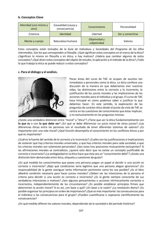 167
de una conjetura aislada? En este caso, ¿se puede
desarrollar en forma de teoría?
 Literalidad: La concepción cuestionada,
¿contiene alguna afirmación literal o solo es una
analogía o metáfora? ¿Esa analogía o metáfora
puede ser reemplazada en todo caso por una
afirmación literal?
 Comprobabilidad: ¿Es posible controlar
conceptual o empíricamente la concepción en
cuestión? ¿O es invulnerable a la crítica?
 Respaldo empírico: Si la opinión se ha puesto a
prueba, ¿las comprobaciones han resultado
favorables, desfavorables o inconcluyentes?
 Coherencia externa: ¿La concepción bajo estudio
es compatible con el grueso del conocimiento de
todos los campos de la investigación?
 Originalidad: ¿La perspectiva en cuestión es
novedosa? ¿Resuelve algún problema
importante?
 Capacidad heurística: ¿La concepción analizada
es estéril o suscita problemas de investigación
nuevos e interesantes?
 Sensatez: ¿Su gnoseología es realista o supone un
apriorismo?
39
SANZ, Julio (1987) Lima: Amaru. Cap. 1 y 2.
e. Lectura: Conocimiento ordinario,
conocimiento científico y funciones de la
ciencia39
Saber qué y saber cómo:
Con el término “conocimiento” nos referimos
usualmente a dos clases de conocimientos que
difieren entre sí. El primero es el que consideramos a
veces como conocimiento de contenidos o saber qué.
El conocimiento de que esta pizarra que tenemos en-
frente es verde o el conocimiento de que la Tierra es
una esfera, son ejemplos de saber qué. Las leyes
científicas lo mismo que las teorías que se apoyan en
infinidad de hechos, son también esta clase de
conocimientos.
En este sentido tener un conocimiento, conocer algo
o saber algo supone las siguientes características o
condiciones:
1) Creer en lo que se sabe.
2) Tener pruebas de lo que se sabe.
3) Que lo que se sabe sea verdadero.
En un lenguaje más preciso, podemos decir que un
sujeto S conoce X (X puede representar “Esta pizarra
es verde”, “La Tierra es una esfera”, o cualquier ley,
teoría o hecho) si y sólo si:
1) S cree X
2) 8 tiene pruebas de X
3) X es verdadera.
La condición 2) se refiere a las pruebas aceptadas por
la comunidad y cuando se trata del conocimiento
científico, a las pruebas aceptadas por la comunidad
científica.
La condición 3) se refiere a la verdad relativa y no
absoluta. La verdad relativa depende de las pruebas
aceptadas por la comunidad en general o por la
comunidad científica. Este tema será desarrollado
más ampliamente cuando se trate del método
científico.
El saber qué se puede expresar siempre por medio de
proposiciones verdaderas, como las que nos han
servido de ejemplos.
Por otro lado, el saber cómo es un saber de
actividades, acciones u operaciones. Saber nadar o
saber hacer una operación de amígdalas son
ejemplos de saber cómo. También lo son saber guiar
un automóvil, saber enfocar un microscopio, saber
operar ‘una computadora, saber sumar. Esta clase de
conocimiento se expresa realizando las actividades,
acciones u operaciones del caso; las proposiciones
 
