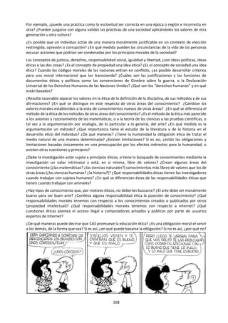 168
que nos permiten describirías son irrelevantes. Una
persona puede conocer un sinfín de actividades,
acciones u operaciones sin saber describirlas por
medio de proposiciones.
Conocimiento ordinario y conocimiento científico:
Existen diferencias y semejanzas. El conocimiento
científico es el resultado de la ciencia y, por sobre
todas las cosas, de la investigación científica. El
conocimiento ordinario, común o empírico, como a
veces se le denomina, es el resultado de la vida
cotidiana, fundamentalmente de la experiencia
común. Las diferencias que se pueden establecer son:
1) El conocimiento científico es objetivo; el
conocimiento ordinario también lo es, pero en menor
grado. La objetividad de las proposiciones verdaderas
en las que se expresa el primero reside en las pruebas
que son accesibles a cualquiera que se ponga en la
situación adecuada. Todos pueden ver la fotografía
electrónica de un virus o los cráteres de la Luna por el
telescopio, como lo hizo Galileo a principio del siglo
XVII; inclusive, con el debido entrenamiento,
cualquiera podría “tomar” una fotografía electrónica
o manipular un telescopio de 33 o más aumentos y
producir las pruebas de los virus o de los cráteres de
la Luna. Esta intersubjetividad es
intercomunicabilidad de las pruebas de las
proposiciones verdaderas. En el conocimiento
ordinario hay una cuota de experiencia personal
intransferible. Las propiedades de los objetos
ordinarios como el color del cielo, la temperatura del
ambiente, los caracteres de las personas y mil cosas
más son objetivos grosso modo, pero contienen
también elementos de prueba correspondiente, que
es fundamentalmente la propia experiencia personal
no controlada.
2) El conocimiento científico es riguroso, exacto,
mientras que el conocimiento ordinario no lo es.
Aquél es exacto en dos sentidos: cualitativa y
cuantitativamente. Esto tiene que ver con la precisión
terminológica correspondiente. Los términos
“dureza” y “pesado”, por ejemplo, usados en la
ciencia adquieren un rigor que demanda escalas de
dureza al clasificar los materiales como el talco y el
diamante, mientras que usados en el lenguaje
ordinario en el que se vuelca el cono-cimiento
empírico no demandan tal cosa, bastando la
experiencia familiar que se tiene con las cosas.
3) El conocimiento científico es sistemático; el
conocimiento ordinario no lo es. En la ciencia se
forman sistemas de conocimientos en base a las
teorías científicas estas explican por lo general
innumerables hechos, a veces de áreas de la realidad
aparentemente diferentes. La teoría de la gravitación
universal de Newton hizo posible explicar y/o
predecir la caída de los cuerpos, la órbita de los
planetas del sistema solar, el comportamiento del
péndulo, el abultamiento de la zona ecuatorial y el
achatamiento de los polos de la Tierra y la producción
de las mareas. Sin embargo, no cabe hablar de un solo
sistema de conocimientos científicos; más bien
existen muchos sistemas, muchas teorías, inclusive
dentro de una sola disciplina científica. En el
conocimiento ordinario se carece de la integración de
conocimientos en torno a teorías. Se trata de una
mezcla no sistematizada de conocimientos, pero no
por eso pierden su utilidad en la vida cotidiana.
4) El conocimiento científico está fundamentado
empíricamente, lo mismo que el ordinario. Aquí la
diferencia es de grado. Las teorías, leyes,
generalizaciones y hechos que son conocimientos
científicos están respaldados, aunque no siempre en
primera instancia, pero sí en última instancia, por
observaciones, mediciones o experimentos. Algunas
teorías pueden ser muy abstractas, pero sus
consecuencias tienen que observarse, medirse o
experimentarse rigurosamente; la repetitividad de
observaciones, mediciones y experimentos está en
juego permanentemente en el conocimiento
científico. En cambio, el conocimiento ordinario se
nutre y sustenta de la experiencia personal y
colectiva, en la que no se exige mayor precisión
específica, sino una precisión general que es
suficiente para los propósitos que cumple. No
debemos olvidar, sin embargo, que se trata también
de una fundamentación empírica. Antes de que
Jenner comenzara a trabajar en la primera vacuna de
la historia de la medicina a fines del siglo XVIII, ya
algunos pueblos restregaban la pus de las pústulas de
los enfermos de viruela para producir inmunidad.
5) El conocimiento científico es consistente; es decir,
excluye y busca excluir toda contradicción posible. En
los campos científicos de vanguardia muchas teorías
se han vinculado con teorías más generales, lo que ha
significado una doble ganancia en sistematicidad y en
consistencia. Las inconsistencias o contradicciones
son fáciles de detectar si existen grandes sistemas
científicos. Donde no hay sistemas, como en el caso
del conocimiento ordinario, las contradicciones son
difíciles de chequeare La experiencia y práctica
personal, familiar y colectiva no es suficiente para
detectar contradicciones. Podemos pensar que todo
ser humano es egoísta y al mismo tiempo alegrarnos
de saber que ha habido muchos hombres generosos.
6) El conocimiento científico es metódico; es decir, se
obtiene por medio de un método, donde la
 